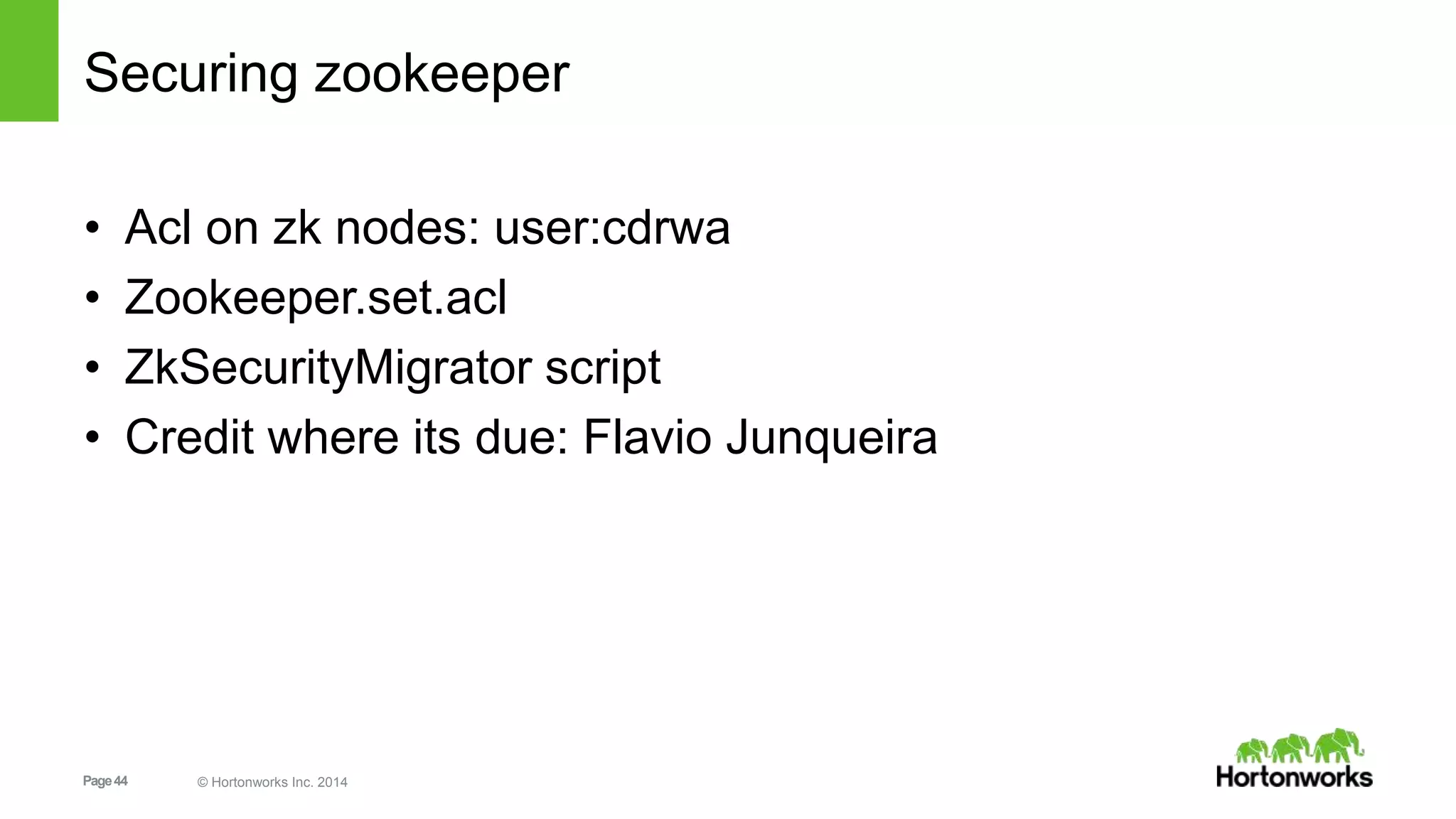 Page44 © Hortonworks Inc. 2014
Securing zookeeper
• Acl on zk nodes: user:cdrwa
• Zookeeper.set.acl
• ZkSecurityMigrator script
• Credit where its due: Flavio Junqueira
 