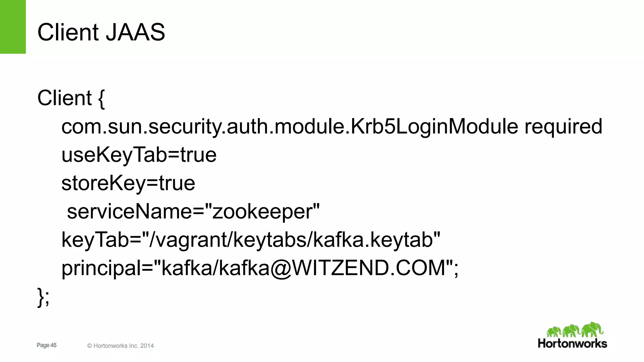 Page45 © Hortonworks Inc. 2014
Client JAAS
Client {
com.sun.security.auth.module.Krb5LoginModule required
useKeyTab=true
storeKey=true
serviceName="zookeeper"
keyTab="/vagrant/keytabs/kafka.keytab"
principal="kafka/kafka@WITZEND.COM";
};
 