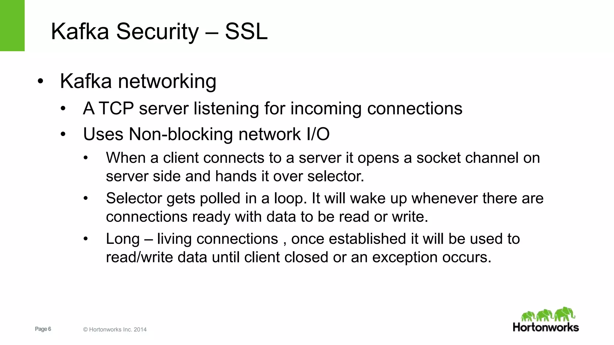 Page6 © Hortonworks Inc. 2014
Kafka Security – SSL
• Kafka networking
• A TCP server listening for incoming connections
• Uses Non-blocking network I/O
• When a client connects to a server it opens a socket channel on
server side and hands it over selector.
• Selector gets polled in a loop. It will wake up whenever there are
connections ready with data to be read or write.
• Long – living connections , once established it will be used to
read/write data until client closed or an exception occurs.
 