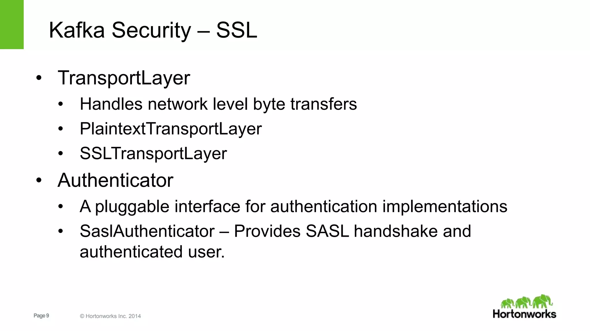 Page9 © Hortonworks Inc. 2014
Kafka Security – SSL
• TransportLayer
• Handles network level byte transfers
• PlaintextTransportLayer
• SSLTransportLayer
• Authenticator
• A pluggable interface for authentication implementations
• SaslAuthenticator – Provides SASL handshake and
authenticated user.
 
