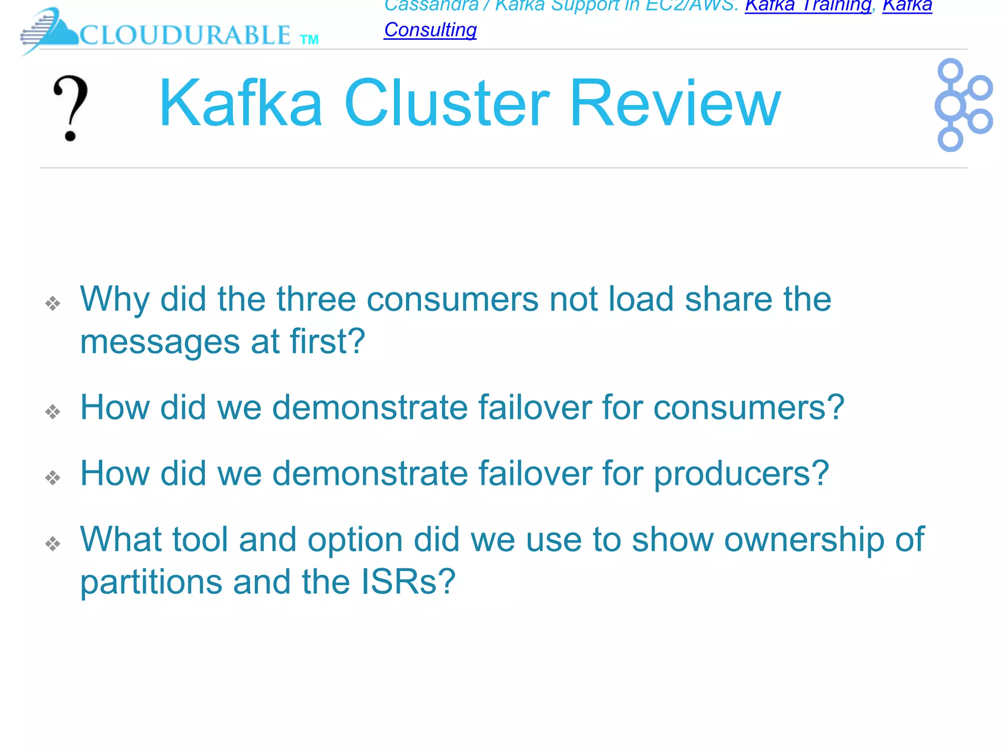 Cassandra / Kafka Support in EC2/AWS. Kafka Training, Kafka
Consulting
™
Kafka Cluster Review
❖ Why did the three consumers not load share the
messages at first?
❖ How did we demonstrate failover for consumers?
❖ How did we demonstrate failover for producers?
❖ What tool and option did we use to show ownership of
partitions and the ISRs?
 