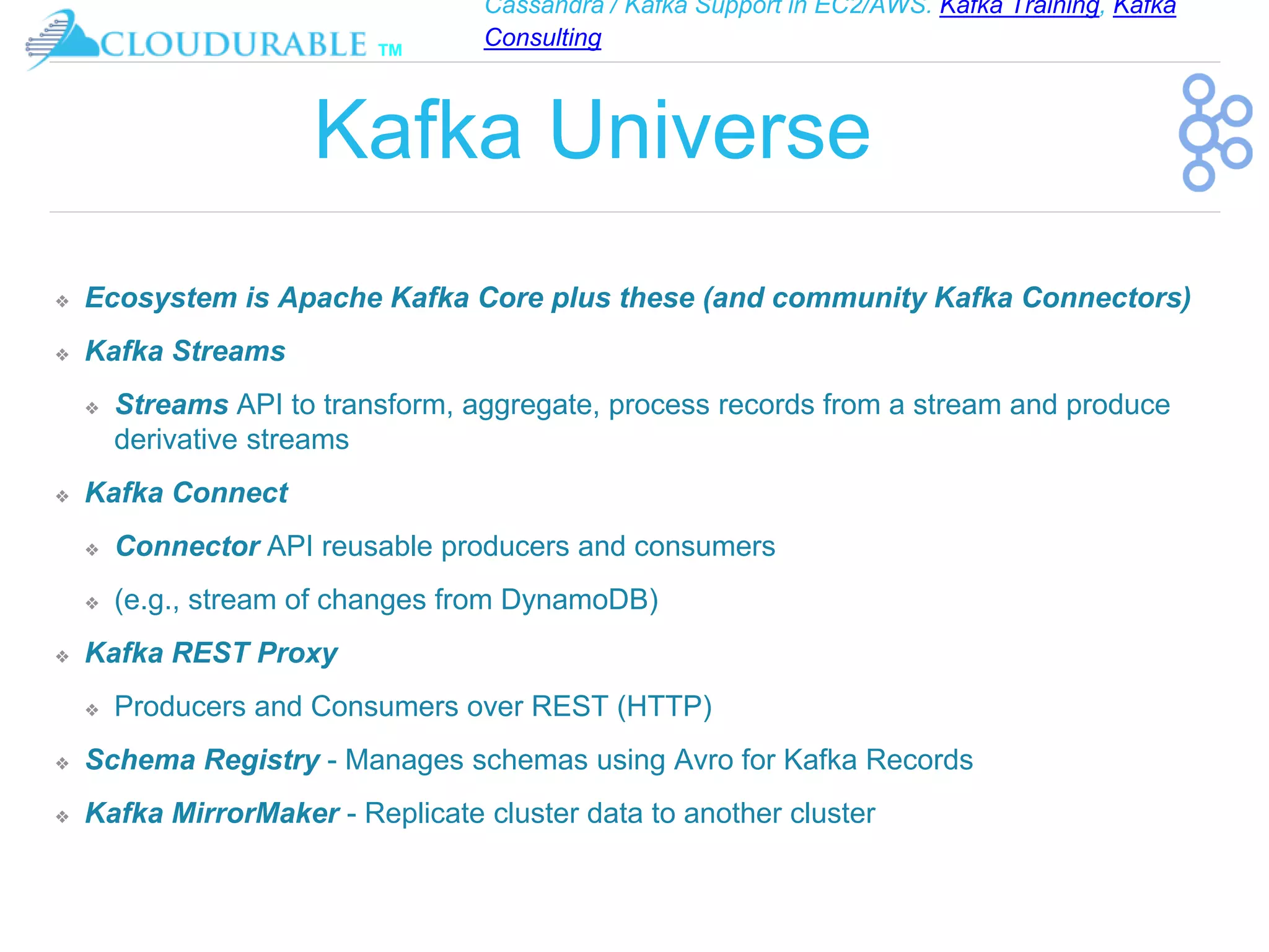 Cassandra / Kafka Support in EC2/AWS. Kafka Training, Kafka
Consulting
™
Kafka Universe
❖ Ecosystem is Apache Kafka Core plus these (and community Kafka Connectors)
❖ Kafka Streams
❖ Streams API to transform, aggregate, process records from a stream and produce
derivative streams
❖ Kafka Connect
❖ Connector API reusable producers and consumers
❖ (e.g., stream of changes from DynamoDB)
❖ Kafka REST Proxy
❖ Producers and Consumers over REST (HTTP)
❖ Schema Registry - Manages schemas using Avro for Kafka Records
❖ Kafka MirrorMaker - Replicate cluster data to another cluster
 