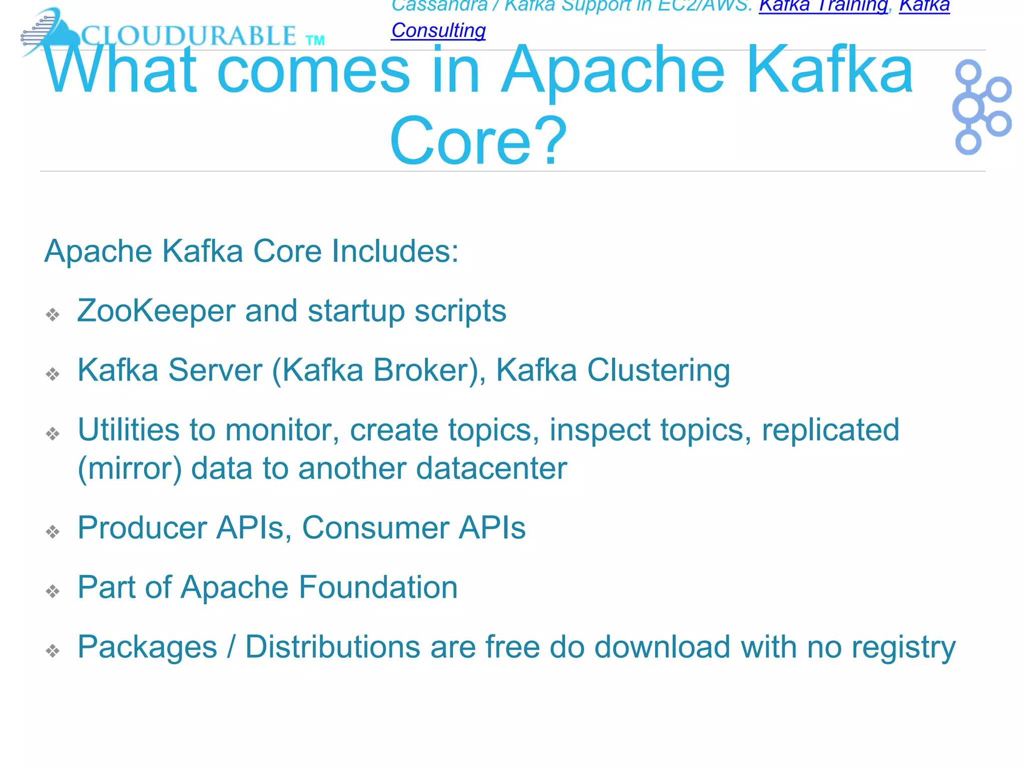 Cassandra / Kafka Support in EC2/AWS. Kafka Training, Kafka
Consulting
™
What comes in Apache Kafka
Core?
Apache Kafka Core Includes:
❖ ZooKeeper and startup scripts
❖ Kafka Server (Kafka Broker), Kafka Clustering
❖ Utilities to monitor, create topics, inspect topics, replicated
(mirror) data to another datacenter
❖ Producer APIs, Consumer APIs
❖ Part of Apache Foundation
❖ Packages / Distributions are free do download with no registry
 
