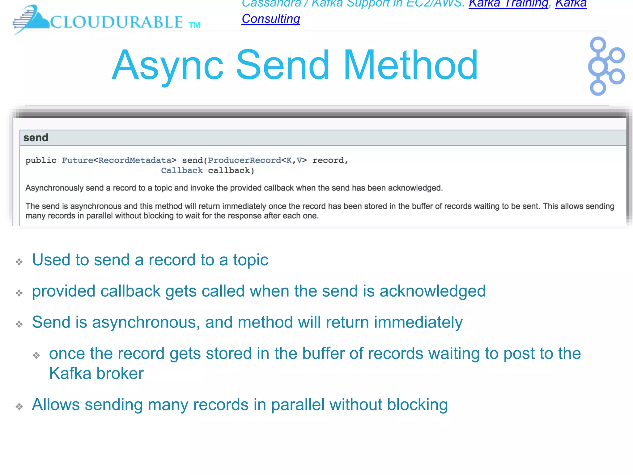 Cassandra / Kafka Support in EC2/AWS. Kafka Training, Kafka
Consulting
™
Async Send Method
❖ Used to send a record to a topic
❖ provided callback gets called when the send is acknowledged
❖ Send is asynchronous, and method will return immediately
❖ once the record gets stored in the buffer of records waiting to post to the
Kafka broker
❖ Allows sending many records in parallel without blocking
 