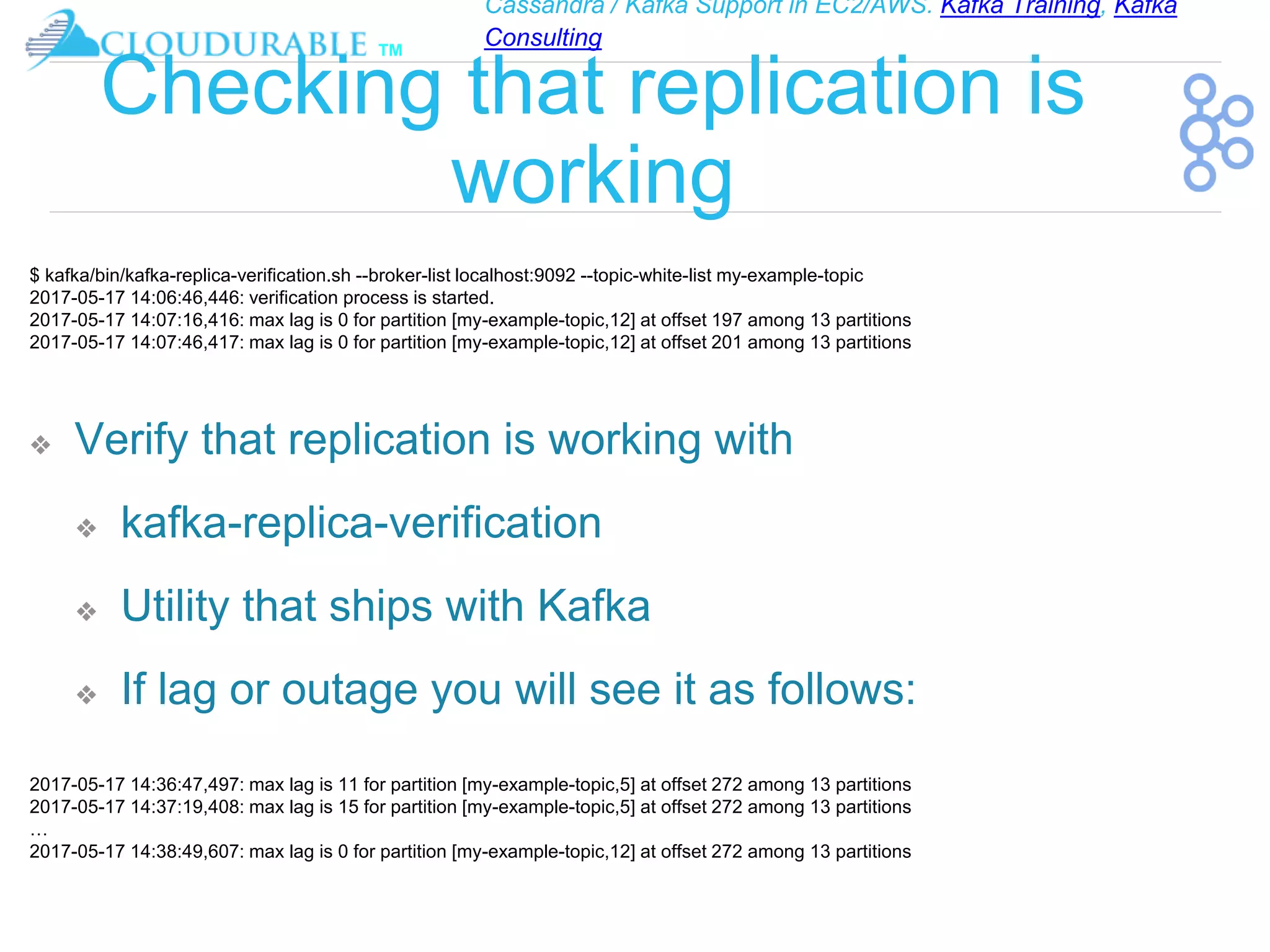Cassandra / Kafka Support in EC2/AWS. Kafka Training, Kafka
Consulting
™
Checking that replication is
working
❖ Verify that replication is working with
❖ kafka-replica-verification
❖ Utility that ships with Kafka
❖ If lag or outage you will see it as follows:
$ kafka/bin/kafka-replica-verification.sh --broker-list localhost:9092 --topic-white-list my-example-topic
2017-05-17 14:06:46,446: verification process is started.
2017-05-17 14:07:16,416: max lag is 0 for partition [my-example-topic,12] at offset 197 among 13 partitions
2017-05-17 14:07:46,417: max lag is 0 for partition [my-example-topic,12] at offset 201 among 13 partitions
2017-05-17 14:36:47,497: max lag is 11 for partition [my-example-topic,5] at offset 272 among 13 partitions
2017-05-17 14:37:19,408: max lag is 15 for partition [my-example-topic,5] at offset 272 among 13 partitions
…
2017-05-17 14:38:49,607: max lag is 0 for partition [my-example-topic,12] at offset 272 among 13 partitions
 