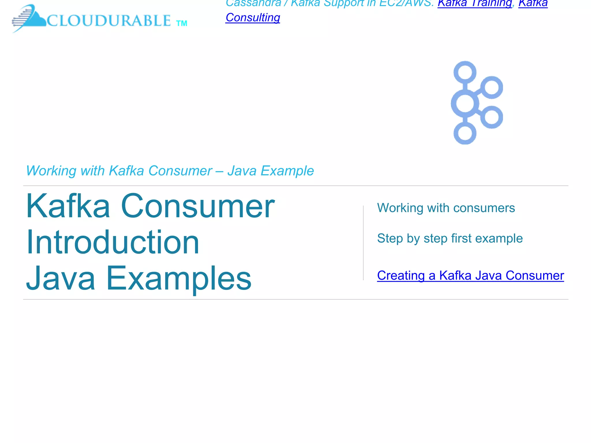 ™
Cassandra / Kafka Support in EC2/AWS. Kafka Training, Kafka
Consulting
Working with Kafka Consumer – Java Example
Kafka Consumer
Introduction
Java Examples
Working with consumers
Step by step first example
Creating a Kafka Java Consumer
 