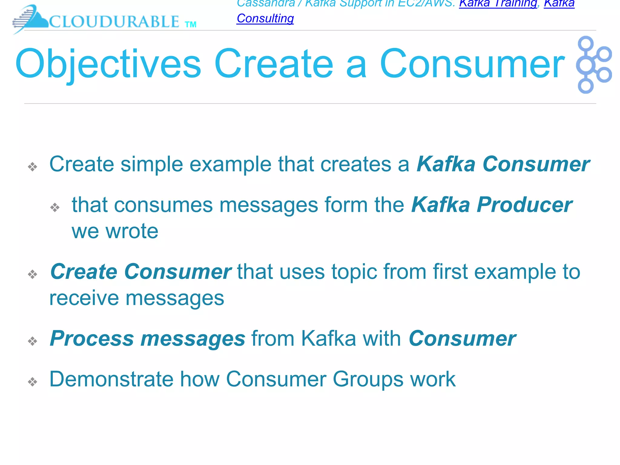 Cassandra / Kafka Support in EC2/AWS. Kafka Training, Kafka
Consulting
™
Objectives Create a Consumer
❖ Create simple example that creates a Kafka Consumer
❖ that consumes messages form the Kafka Producer
we wrote
❖ Create Consumer that uses topic from first example to
receive messages
❖ Process messages from Kafka with Consumer
❖ Demonstrate how Consumer Groups work
 