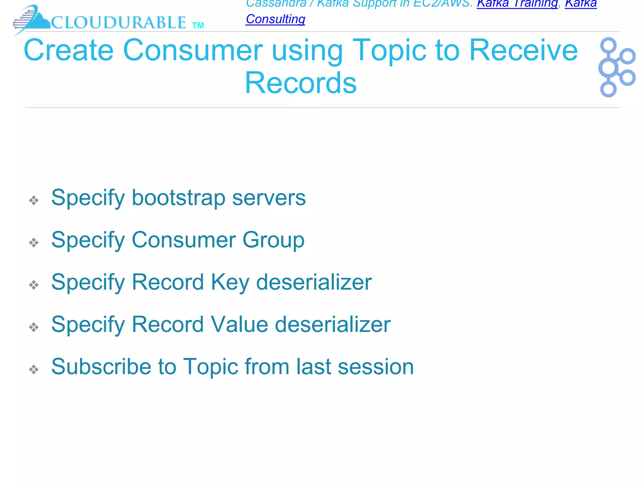Cassandra / Kafka Support in EC2/AWS. Kafka Training, Kafka
Consulting
™
Create Consumer using Topic to Receive
Records
❖ Specify bootstrap servers
❖ Specify Consumer Group
❖ Specify Record Key deserializer
❖ Specify Record Value deserializer
❖ Subscribe to Topic from last session
 
