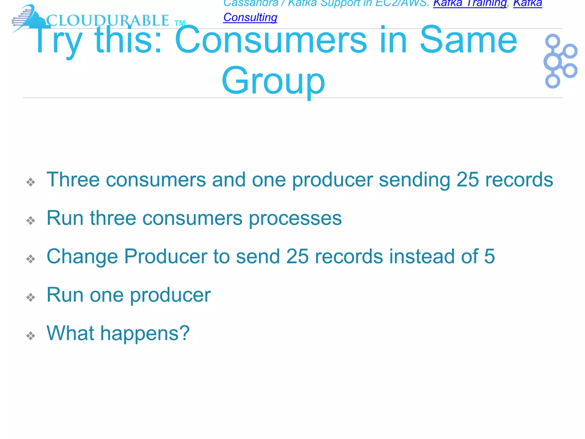 Cassandra / Kafka Support in EC2/AWS. Kafka Training, Kafka
Consulting
™
Try this: Consumers in Same
Group
❖ Three consumers and one producer sending 25 records
❖ Run three consumers processes
❖ Change Producer to send 25 records instead of 5
❖ Run one producer
❖ What happens?
 