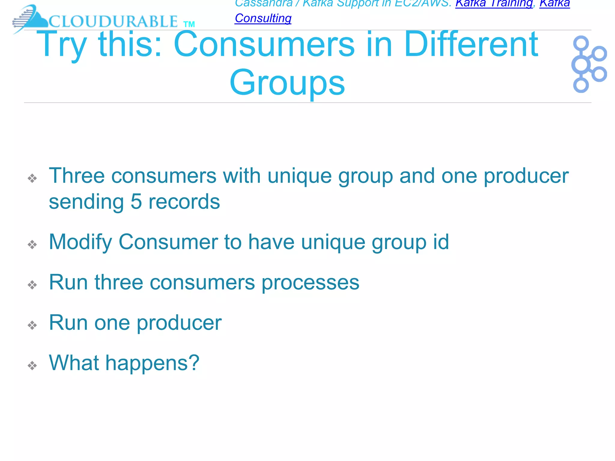 Cassandra / Kafka Support in EC2/AWS. Kafka Training, Kafka
Consulting
™
Try this: Consumers in Different
Groups
❖ Three consumers with unique group and one producer
sending 5 records
❖ Modify Consumer to have unique group id
❖ Run three consumers processes
❖ Run one producer
❖ What happens?
 