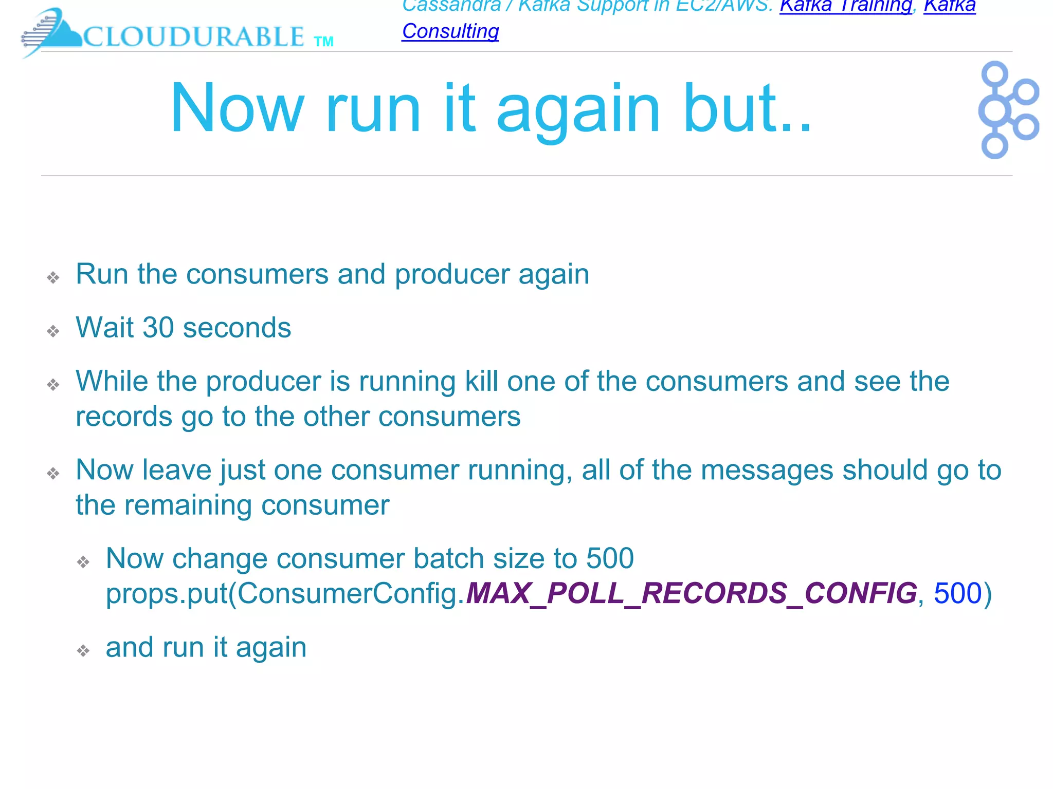 Cassandra / Kafka Support in EC2/AWS. Kafka Training, Kafka
Consulting
™
Now run it again but..
❖ Run the consumers and producer again
❖ Wait 30 seconds
❖ While the producer is running kill one of the consumers and see the
records go to the other consumers
❖ Now leave just one consumer running, all of the messages should go to
the remaining consumer
❖ Now change consumer batch size to 500
props.put(ConsumerConfig.MAX_POLL_RECORDS_CONFIG, 500)
❖ and run it again
 
