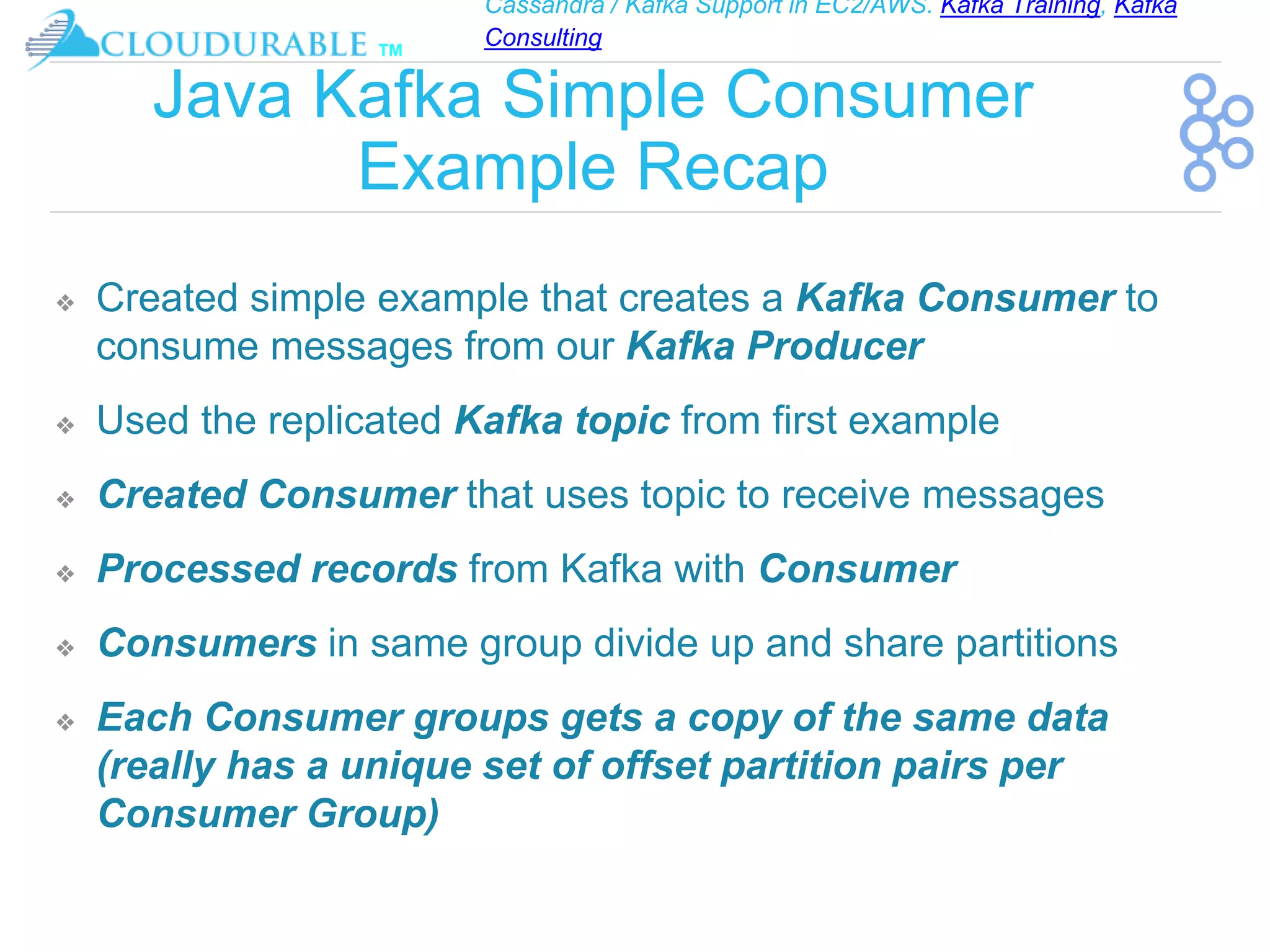 Cassandra / Kafka Support in EC2/AWS. Kafka Training, Kafka
Consulting
™
Java Kafka Simple Consumer
Example Recap
❖ Created simple example that creates a Kafka Consumer to
consume messages from our Kafka Producer
❖ Used the replicated Kafka topic from first example
❖ Created Consumer that uses topic to receive messages
❖ Processed records from Kafka with Consumer
❖ Consumers in same group divide up and share partitions
❖ Each Consumer groups gets a copy of the same data
(really has a unique set of offset partition pairs per
Consumer Group)
 