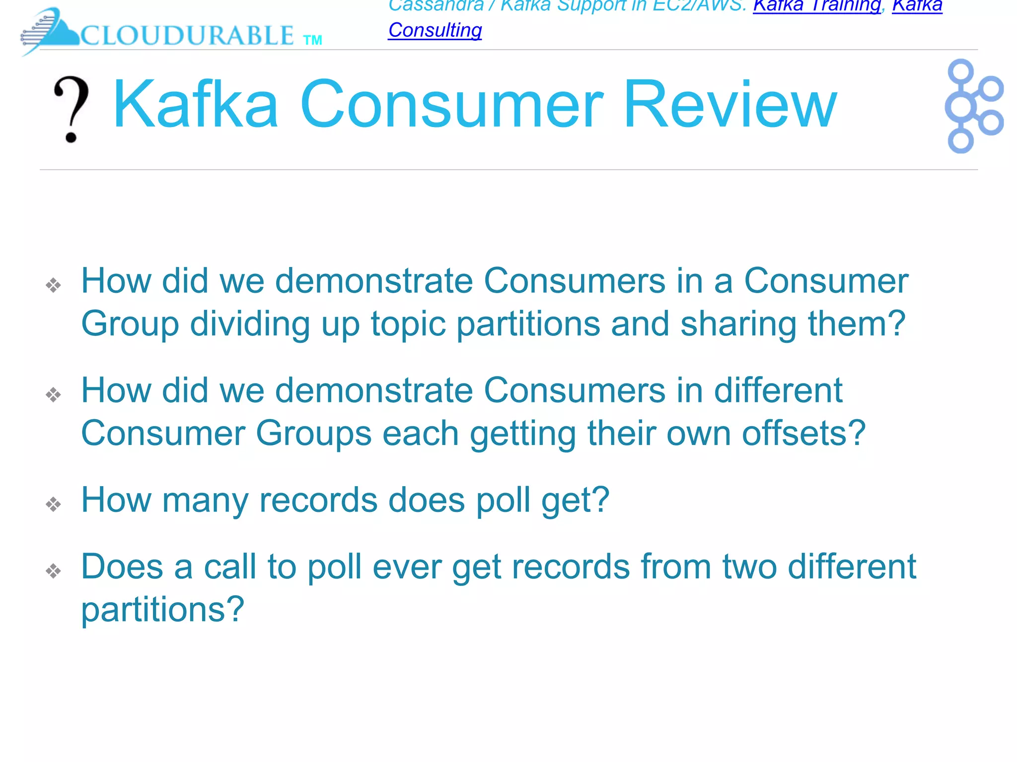 Cassandra / Kafka Support in EC2/AWS. Kafka Training, Kafka
Consulting
™
Kafka Consumer Review
❖ How did we demonstrate Consumers in a Consumer
Group dividing up topic partitions and sharing them?
❖ How did we demonstrate Consumers in different
Consumer Groups each getting their own offsets?
❖ How many records does poll get?
❖ Does a call to poll ever get records from two different
partitions?
 