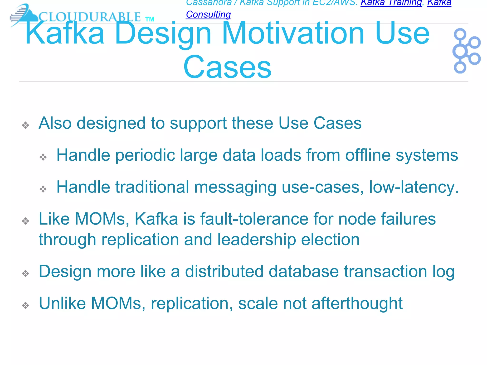 Cassandra / Kafka Support in EC2/AWS. Kafka Training, Kafka
Consulting
™
Kafka Design Motivation Use
Cases
❖ Also designed to support these Use Cases
❖ Handle periodic large data loads from offline systems
❖ Handle traditional messaging use-cases, low-latency.
❖ Like MOMs, Kafka is fault-tolerance for node failures
through replication and leadership election
❖ Design more like a distributed database transaction log
❖ Unlike MOMs, replication, scale not afterthought
 