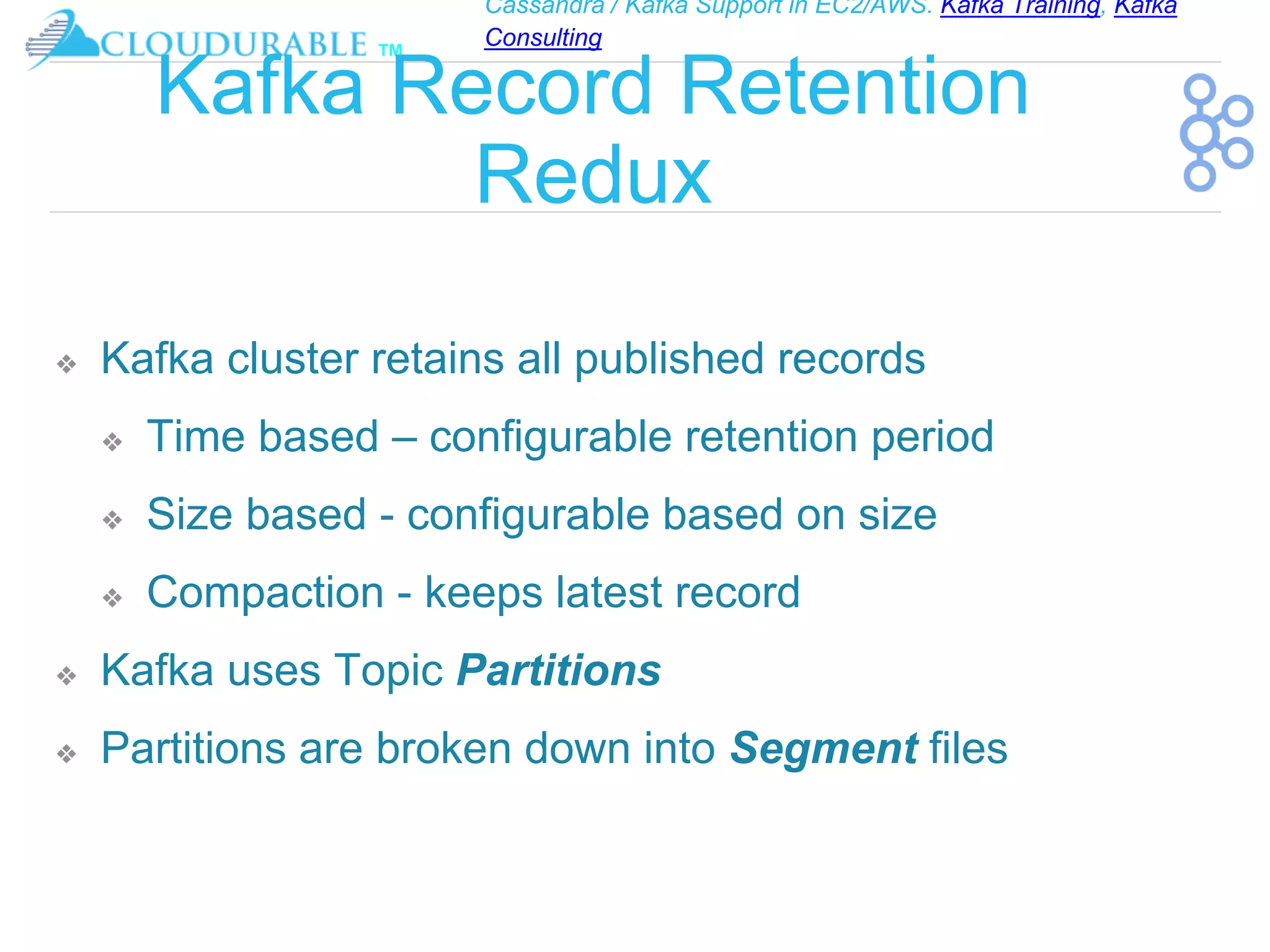 Cassandra / Kafka Support in EC2/AWS. Kafka Training, Kafka
Consulting
™
Kafka Record Retention
Redux
❖ Kafka cluster retains all published records
❖ Time based – configurable retention period
❖ Size based - configurable based on size
❖ Compaction - keeps latest record
❖ Kafka uses Topic Partitions
❖ Partitions are broken down into Segment files
 