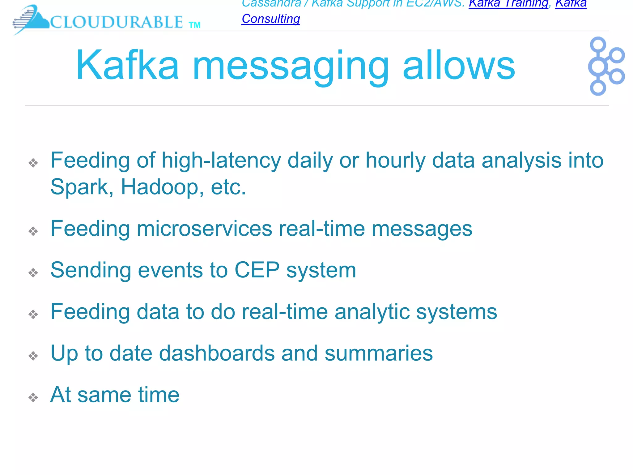 Cassandra / Kafka Support in EC2/AWS. Kafka Training, Kafka
Consulting
™
Kafka messaging allows
❖ Feeding of high-latency daily or hourly data analysis into
Spark, Hadoop, etc.
❖ Feeding microservices real-time messages
❖ Sending events to CEP system
❖ Feeding data to do real-time analytic systems
❖ Up to date dashboards and summaries
❖ At same time
 