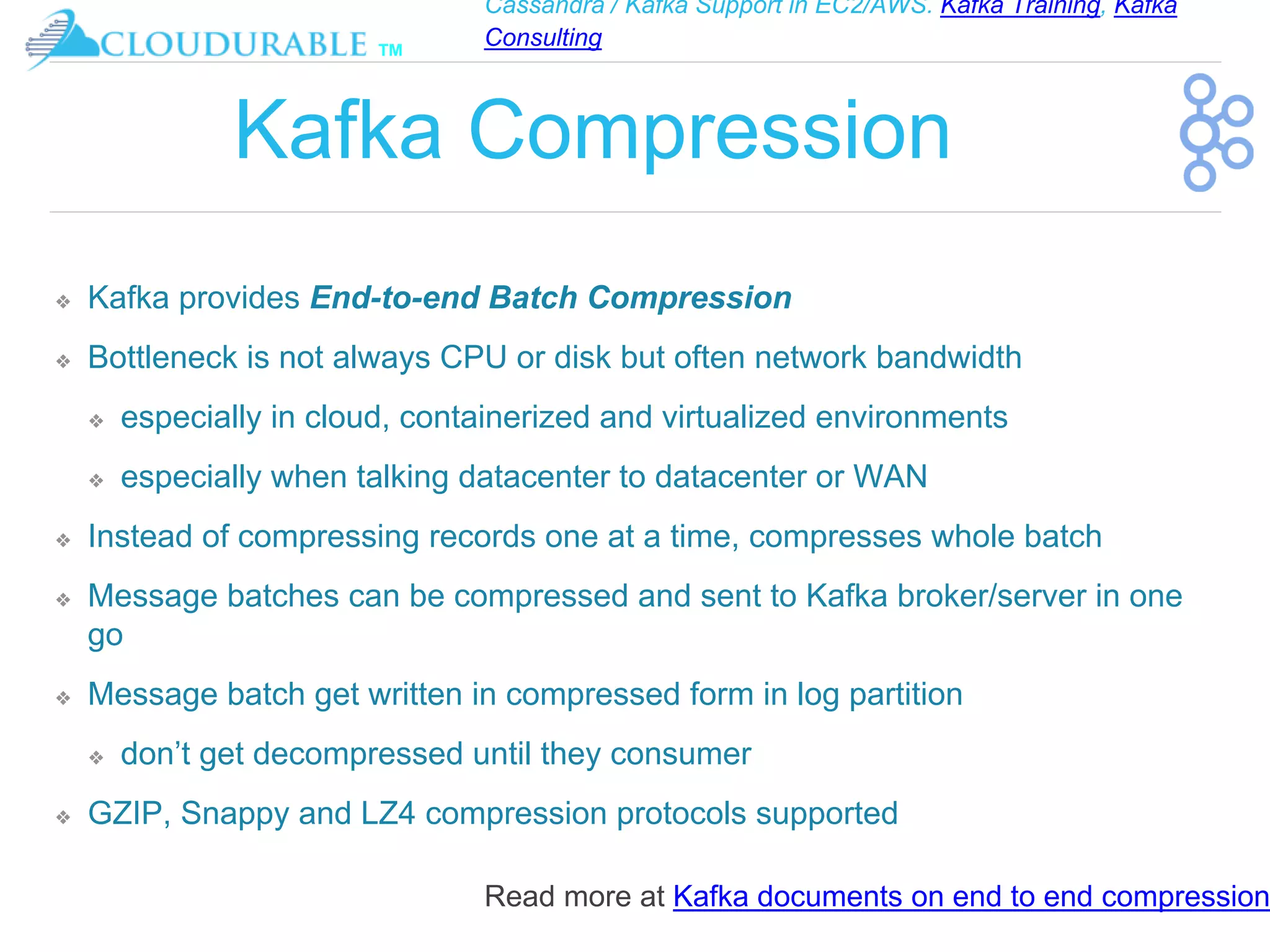Cassandra / Kafka Support in EC2/AWS. Kafka Training, Kafka
Consulting
™
Kafka Compression
❖ Kafka provides End-to-end Batch Compression
❖ Bottleneck is not always CPU or disk but often network bandwidth
❖ especially in cloud, containerized and virtualized environments
❖ especially when talking datacenter to datacenter or WAN
❖ Instead of compressing records one at a time, compresses whole batch
❖ Message batches can be compressed and sent to Kafka broker/server in one
go
❖ Message batch get written in compressed form in log partition
❖ don’t get decompressed until they consumer
❖ GZIP, Snappy and LZ4 compression protocols supported
Read more at Kafka documents on end to end compression
 