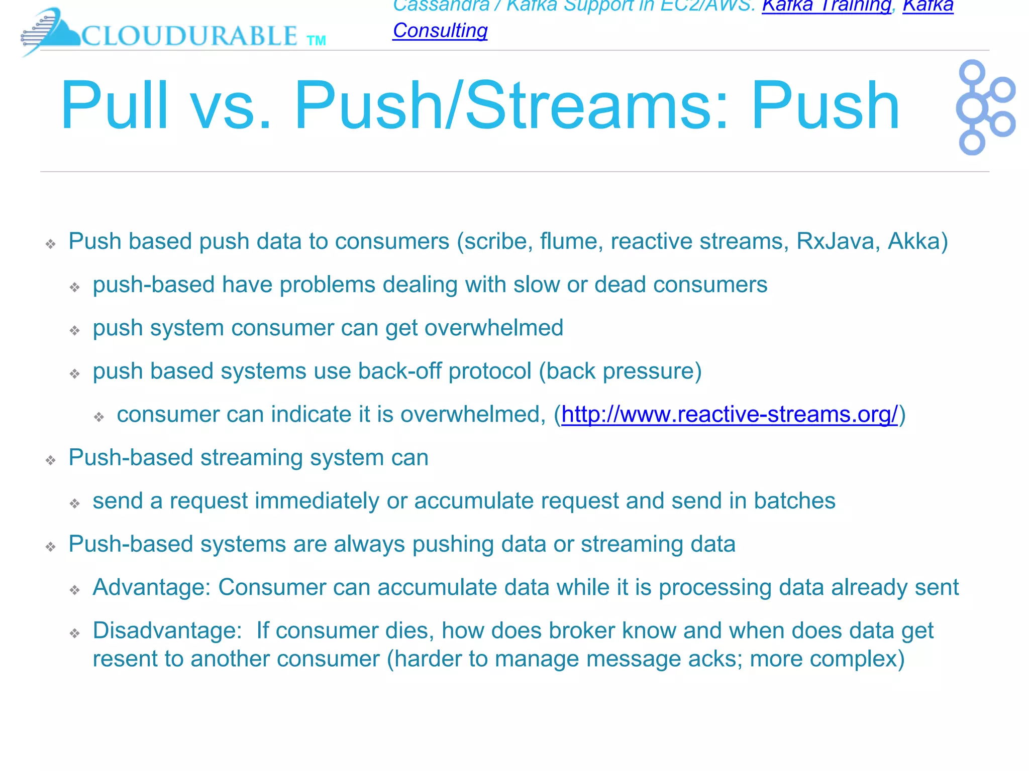 Cassandra / Kafka Support in EC2/AWS. Kafka Training, Kafka
Consulting
™
Pull vs. Push/Streams: Push
❖ Push based push data to consumers (scribe, flume, reactive streams, RxJava, Akka)
❖ push-based have problems dealing with slow or dead consumers
❖ push system consumer can get overwhelmed
❖ push based systems use back-off protocol (back pressure)
❖ consumer can indicate it is overwhelmed, (http://www.reactive-streams.org/)
❖ Push-based streaming system can
❖ send a request immediately or accumulate request and send in batches
❖ Push-based systems are always pushing data or streaming data
❖ Advantage: Consumer can accumulate data while it is processing data already sent
❖ Disadvantage: If consumer dies, how does broker know and when does data get
resent to another consumer (harder to manage message acks; more complex)
 