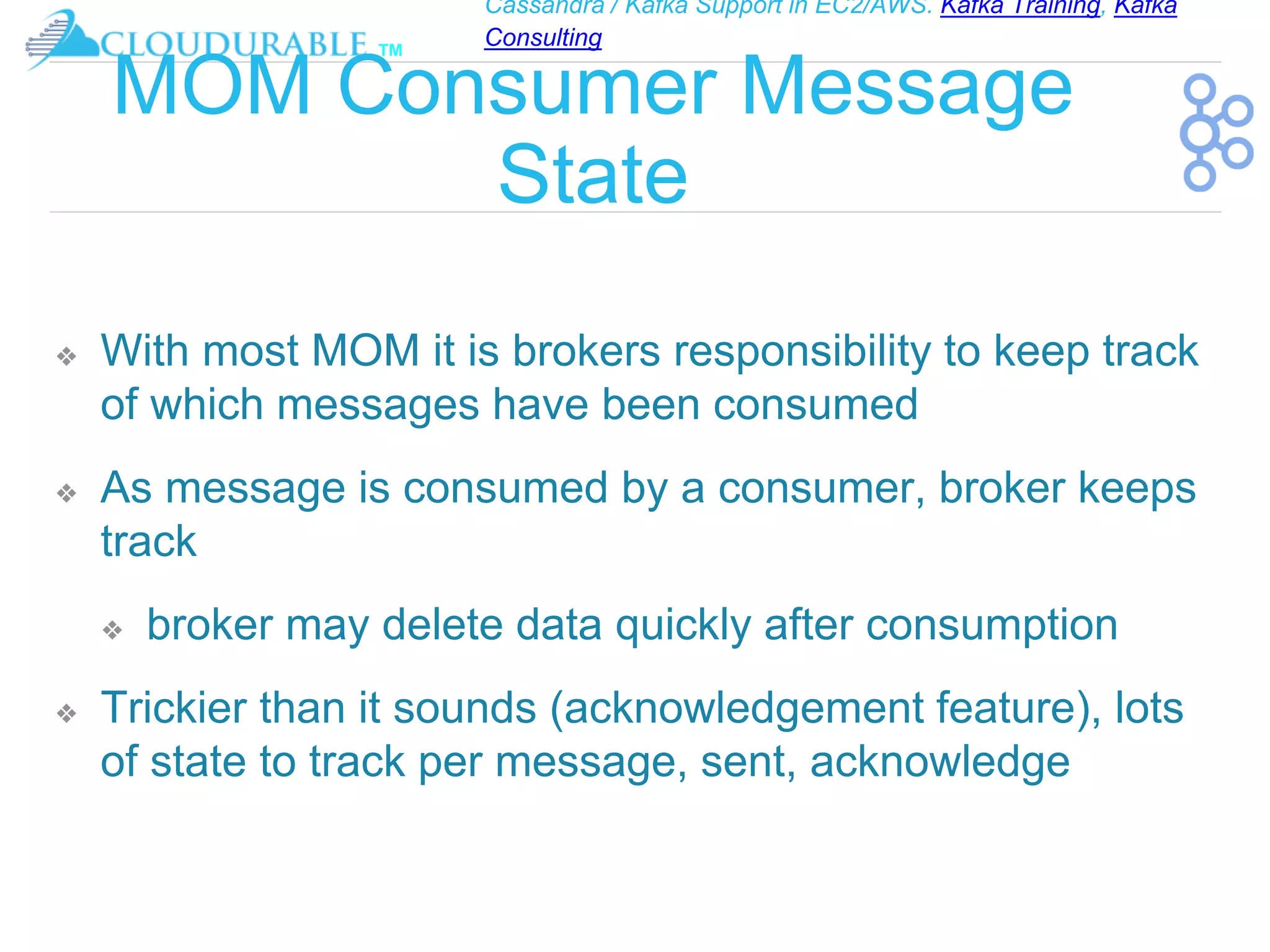 Cassandra / Kafka Support in EC2/AWS. Kafka Training, Kafka
Consulting
™
MOM Consumer Message
State
❖ With most MOM it is brokers responsibility to keep track
of which messages have been consumed
❖ As message is consumed by a consumer, broker keeps
track
❖ broker may delete data quickly after consumption
❖ Trickier than it sounds (acknowledgement feature), lots
of state to track per message, sent, acknowledge
 