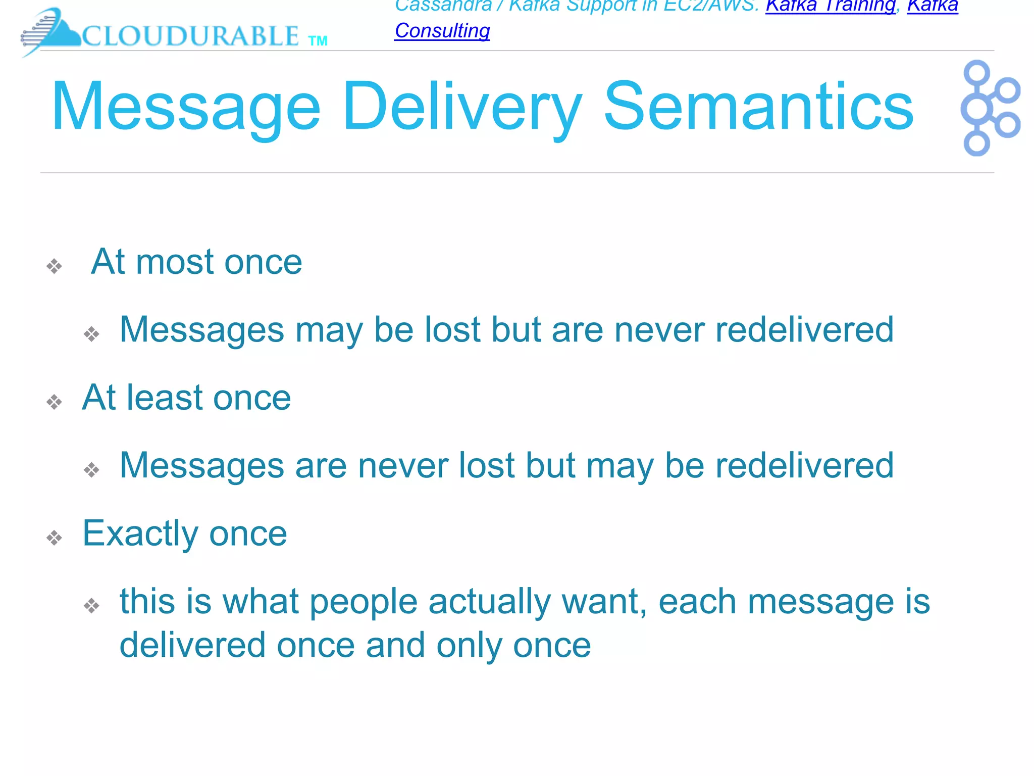 Cassandra / Kafka Support in EC2/AWS. Kafka Training, Kafka
Consulting
™
Message Delivery Semantics
❖ At most once
❖ Messages may be lost but are never redelivered
❖ At least once
❖ Messages are never lost but may be redelivered
❖ Exactly once
❖ this is what people actually want, each message is
delivered once and only once
 