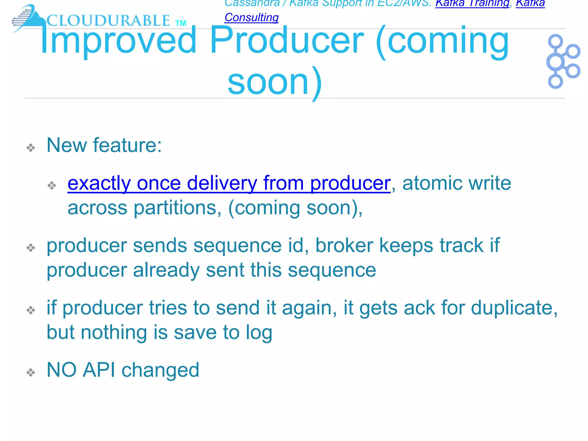 Cassandra / Kafka Support in EC2/AWS. Kafka Training, Kafka
Consulting
™
Improved Producer (coming
soon)
❖ New feature:
❖ exactly once delivery from producer, atomic write
across partitions, (coming soon),
❖ producer sends sequence id, broker keeps track if
producer already sent this sequence
❖ if producer tries to send it again, it gets ack for duplicate,
but nothing is save to log
❖ NO API changed
 