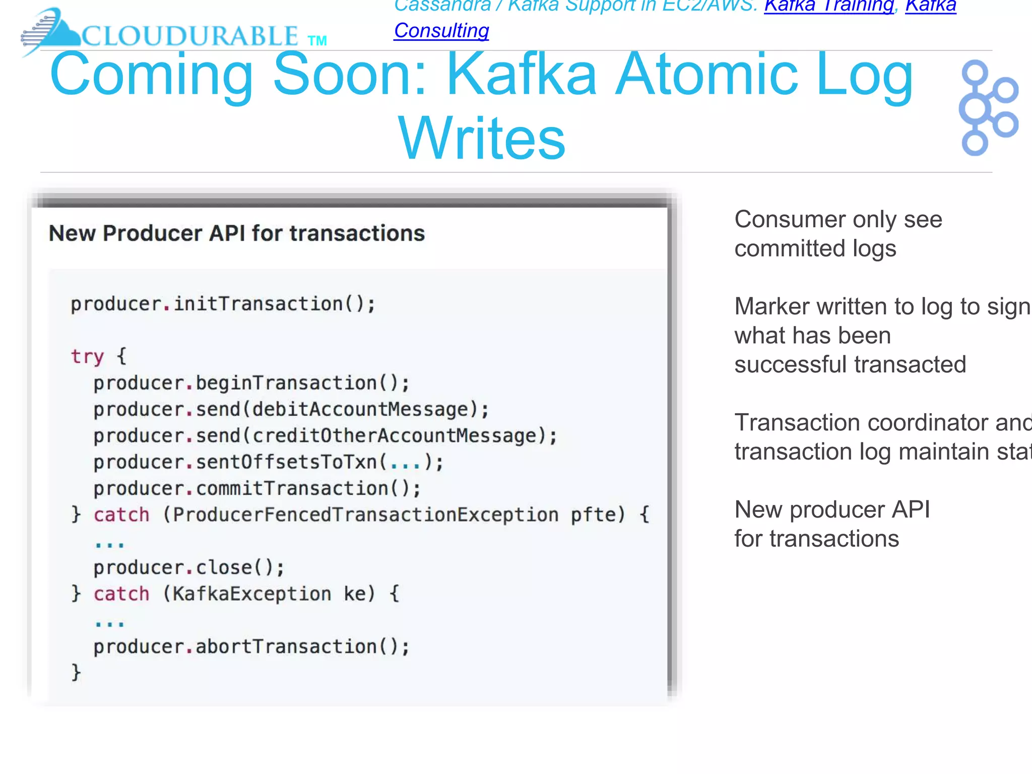Cassandra / Kafka Support in EC2/AWS. Kafka Training, Kafka
Consulting
™
Coming Soon: Kafka Atomic Log
Writes
Consumer only see
committed logs
Marker written to log to signi
what has been
successful transacted
Transaction coordinator and
transaction log maintain stat
New producer API
for transactions
 