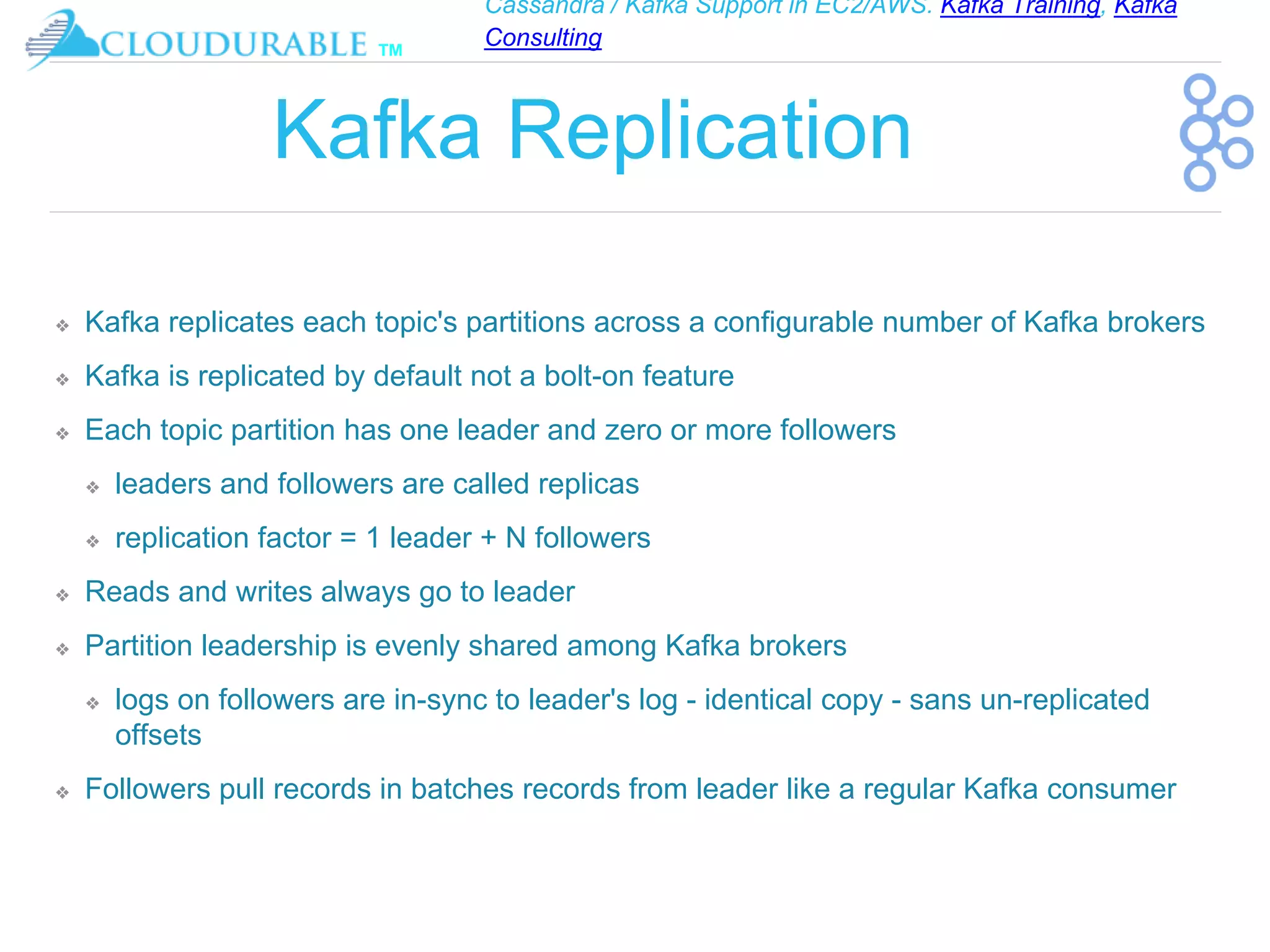 Cassandra / Kafka Support in EC2/AWS. Kafka Training, Kafka
Consulting
™
Kafka Replication
❖ Kafka replicates each topic's partitions across a configurable number of Kafka brokers
❖ Kafka is replicated by default not a bolt-on feature
❖ Each topic partition has one leader and zero or more followers
❖ leaders and followers are called replicas
❖ replication factor = 1 leader + N followers
❖ Reads and writes always go to leader
❖ Partition leadership is evenly shared among Kafka brokers
❖ logs on followers are in-sync to leader's log - identical copy - sans un-replicated
offsets
❖ Followers pull records in batches records from leader like a regular Kafka consumer
 