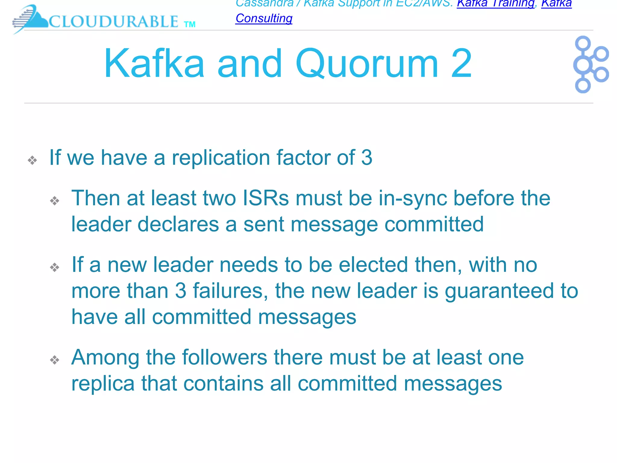 Cassandra / Kafka Support in EC2/AWS. Kafka Training, Kafka
Consulting
™
Kafka and Quorum 2
❖ If we have a replication factor of 3
❖ Then at least two ISRs must be in-sync before the
leader declares a sent message committed
❖ If a new leader needs to be elected then, with no
more than 3 failures, the new leader is guaranteed to
have all committed messages
❖ Among the followers there must be at least one
replica that contains all committed messages
 