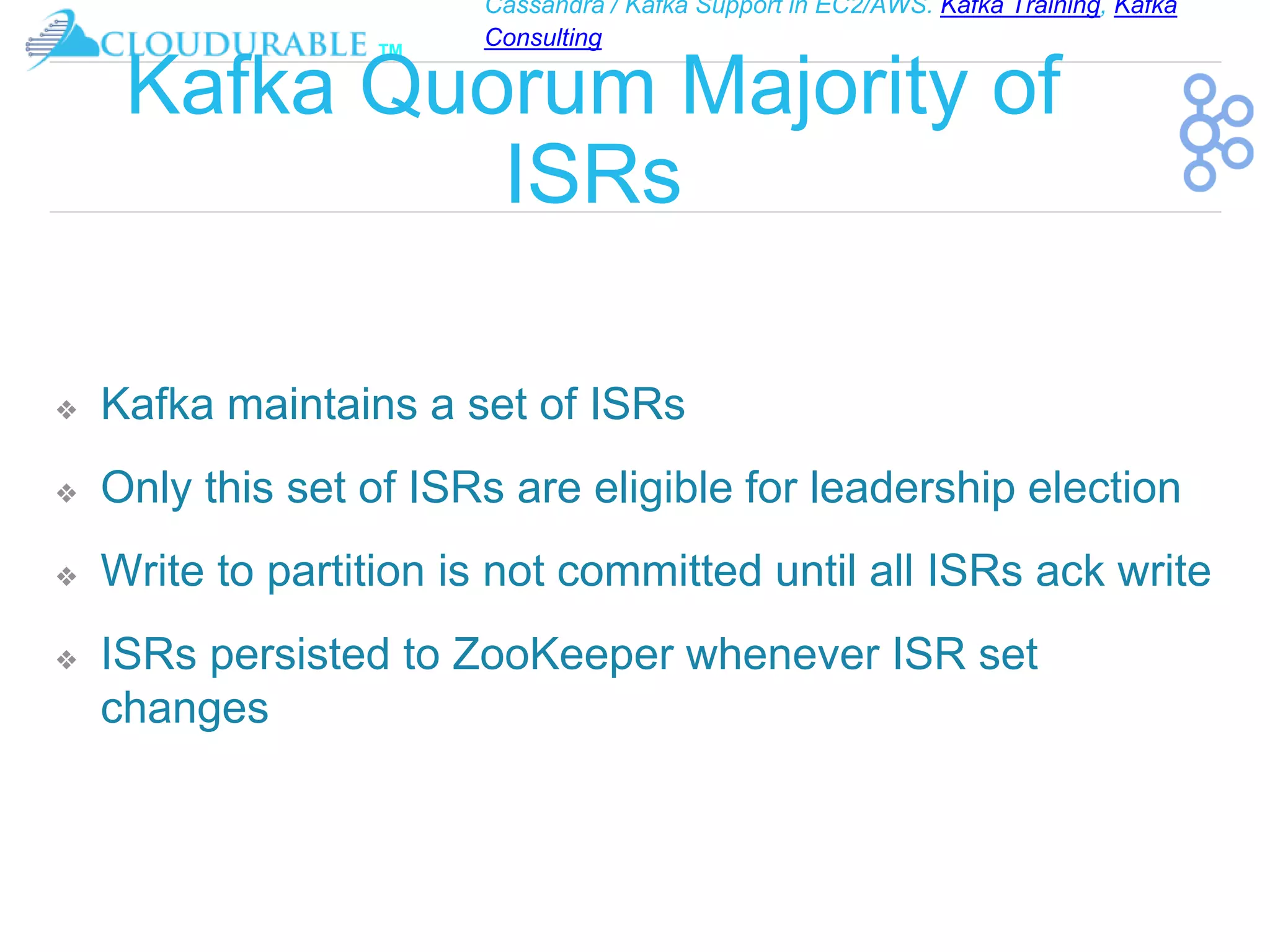 Cassandra / Kafka Support in EC2/AWS. Kafka Training, Kafka
Consulting
™
Kafka Quorum Majority of
ISRs
❖ Kafka maintains a set of ISRs
❖ Only this set of ISRs are eligible for leadership election
❖ Write to partition is not committed until all ISRs ack write
❖ ISRs persisted to ZooKeeper whenever ISR set
changes
 