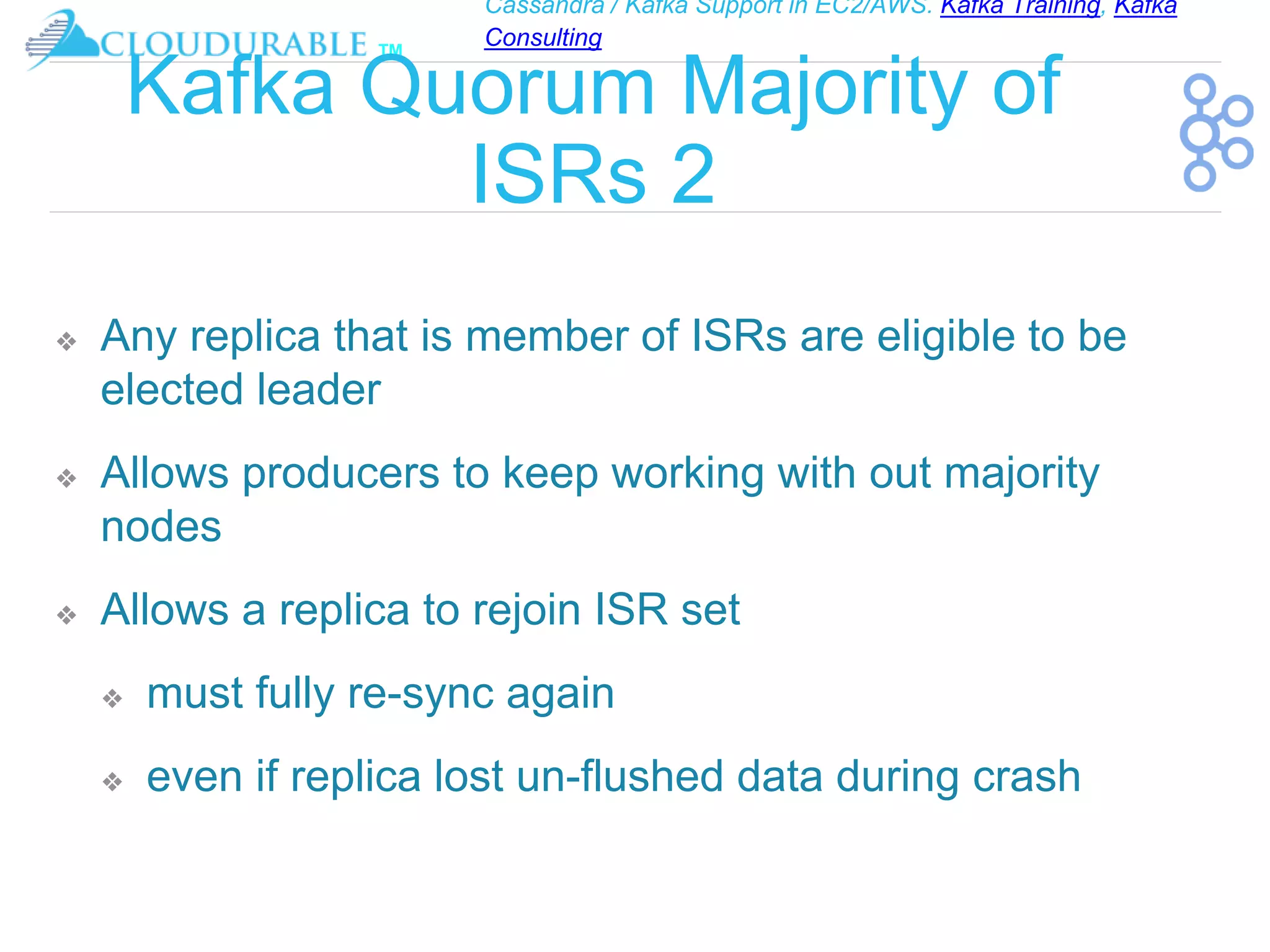 Cassandra / Kafka Support in EC2/AWS. Kafka Training, Kafka
Consulting
™
Kafka Quorum Majority of
ISRs 2
❖ Any replica that is member of ISRs are eligible to be
elected leader
❖ Allows producers to keep working with out majority
nodes
❖ Allows a replica to rejoin ISR set
❖ must fully re-sync again
❖ even if replica lost un-flushed data during crash
 