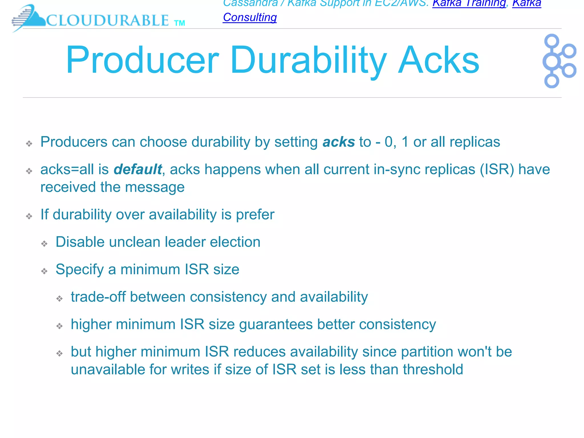 Cassandra / Kafka Support in EC2/AWS. Kafka Training, Kafka
Consulting
™
Producer Durability Acks
❖ Producers can choose durability by setting acks to - 0, 1 or all replicas
❖ acks=all is default, acks happens when all current in-sync replicas (ISR) have
received the message
❖ If durability over availability is prefer
❖ Disable unclean leader election
❖ Specify a minimum ISR size
❖ trade-off between consistency and availability
❖ higher minimum ISR size guarantees better consistency
❖ but higher minimum ISR reduces availability since partition won't be
unavailable for writes if size of ISR set is less than threshold
 