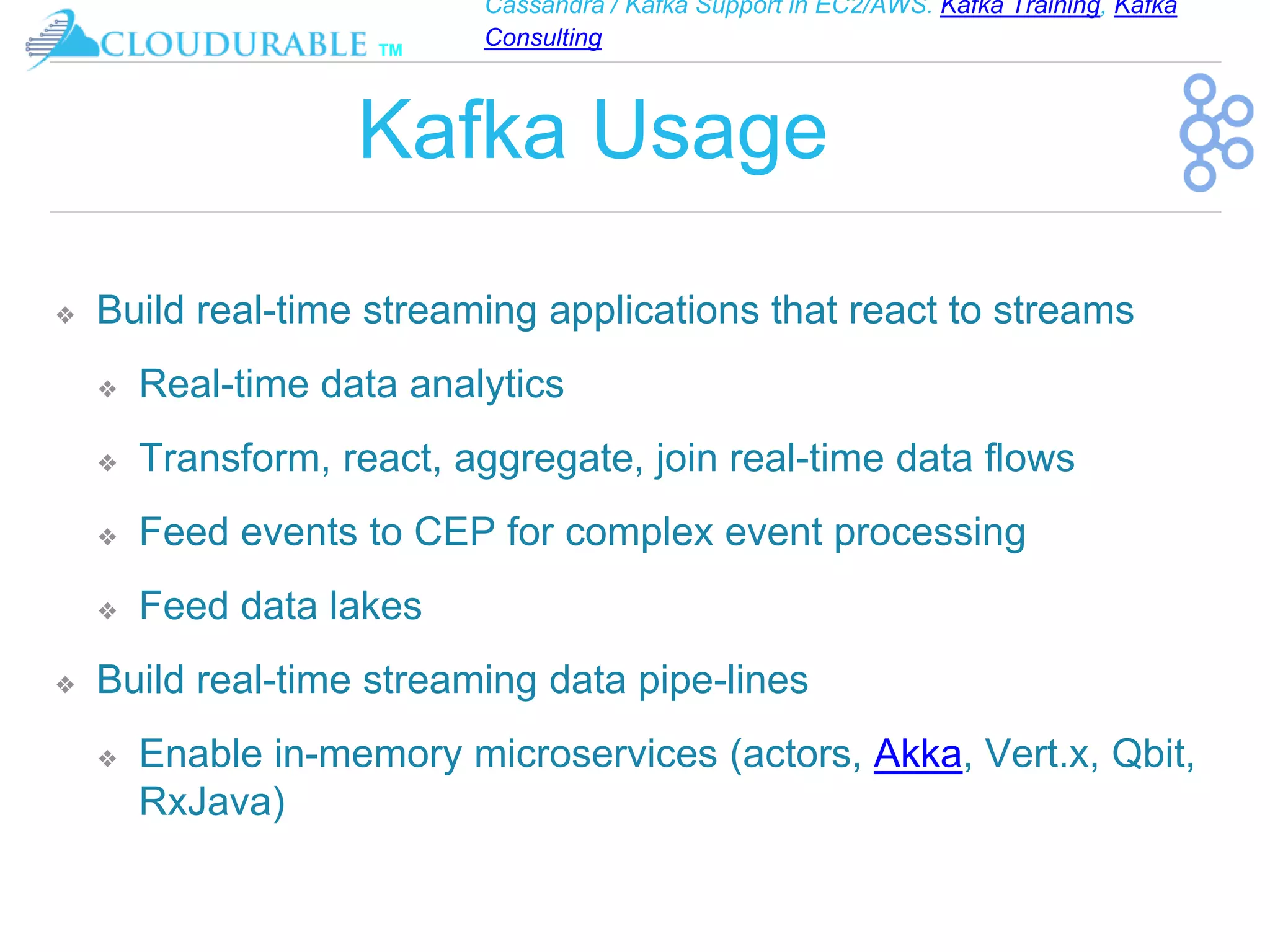 Cassandra / Kafka Support in EC2/AWS. Kafka Training, Kafka
Consulting
™
Kafka Usage
❖ Build real-time streaming applications that react to streams
❖ Real-time data analytics
❖ Transform, react, aggregate, join real-time data flows
❖ Feed events to CEP for complex event processing
❖ Feed data lakes
❖ Build real-time streaming data pipe-lines
❖ Enable in-memory microservices (actors, Akka, Vert.x, Qbit,
RxJava)
 