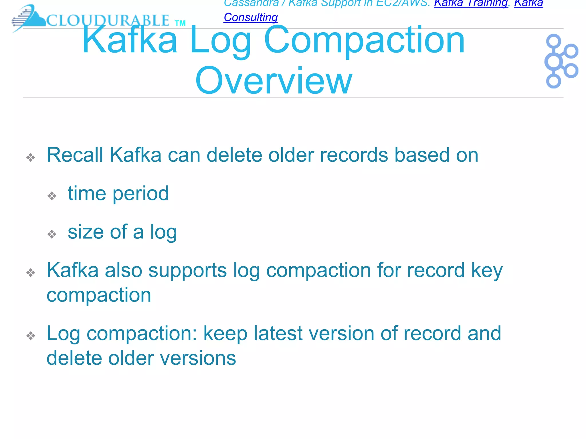 Cassandra / Kafka Support in EC2/AWS. Kafka Training, Kafka
Consulting
™
Kafka Log Compaction
Overview
❖ Recall Kafka can delete older records based on
❖ time period
❖ size of a log
❖ Kafka also supports log compaction for record key
compaction
❖ Log compaction: keep latest version of record and
delete older versions
 