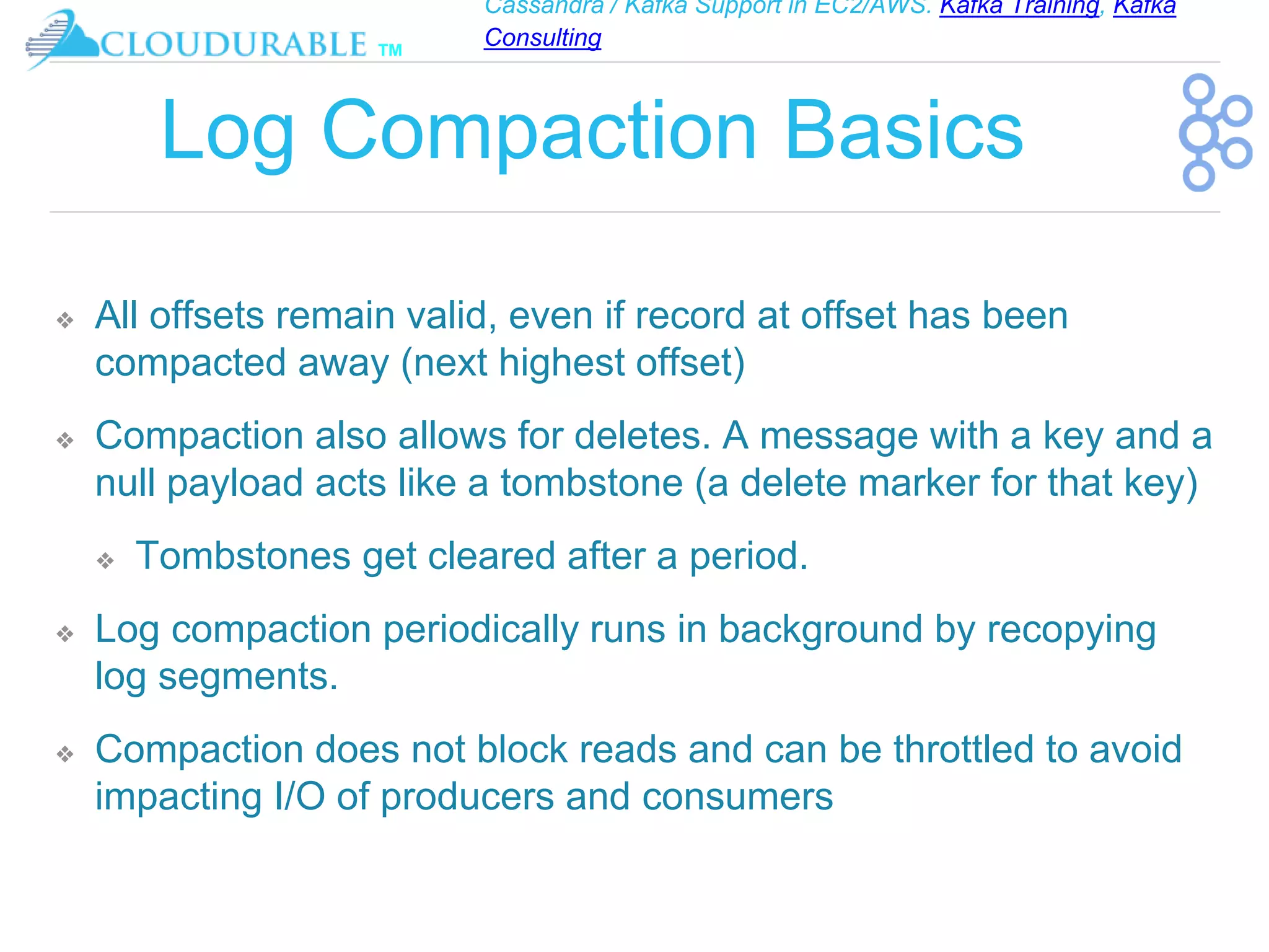 Cassandra / Kafka Support in EC2/AWS. Kafka Training, Kafka
Consulting
™
Log Compaction Basics
❖ All offsets remain valid, even if record at offset has been
compacted away (next highest offset)
❖ Compaction also allows for deletes. A message with a key and a
null payload acts like a tombstone (a delete marker for that key)
❖ Tombstones get cleared after a period.
❖ Log compaction periodically runs in background by recopying
log segments.
❖ Compaction does not block reads and can be throttled to avoid
impacting I/O of producers and consumers
 