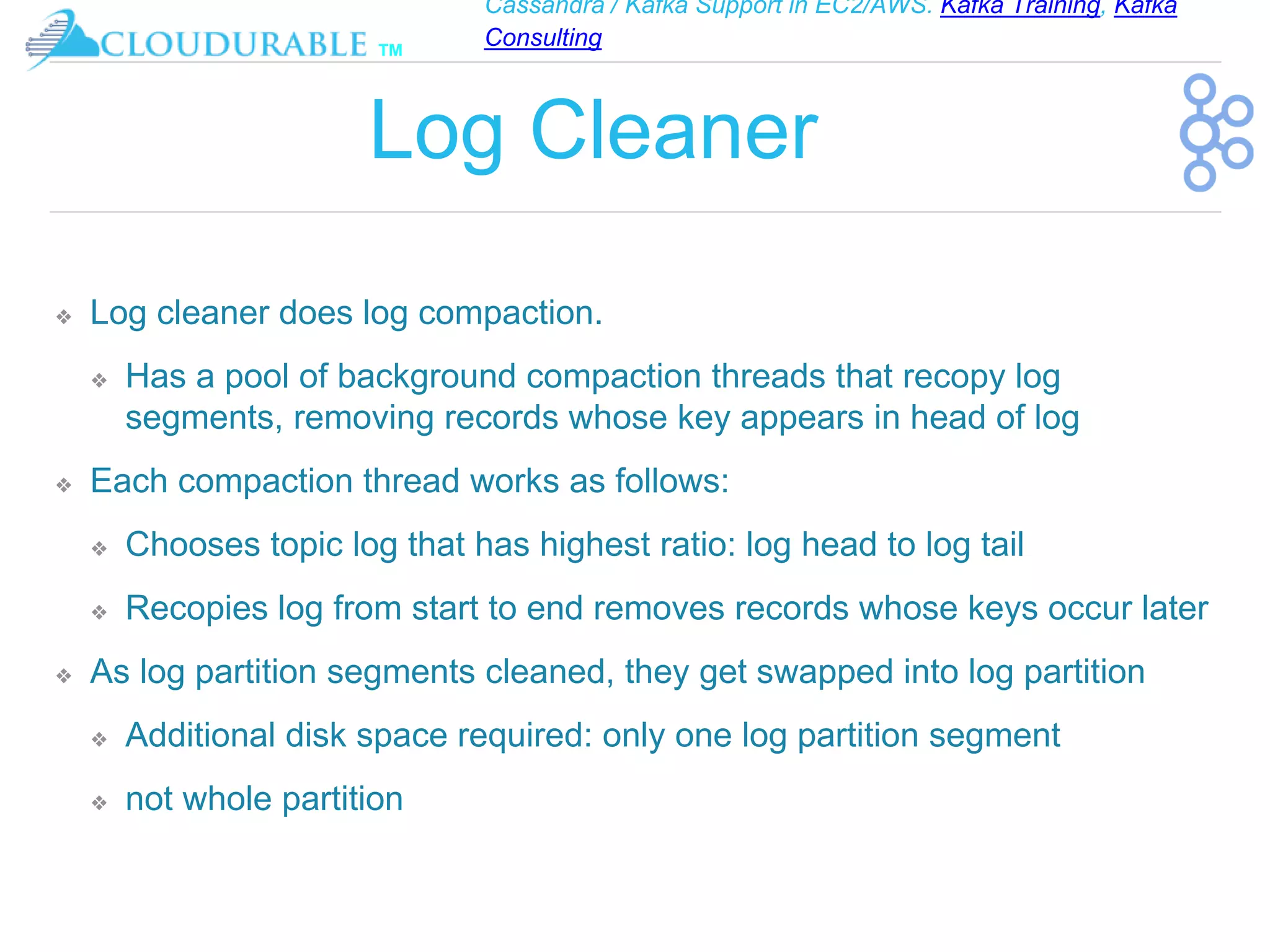 Cassandra / Kafka Support in EC2/AWS. Kafka Training, Kafka
Consulting
™
Log Cleaner
❖ Log cleaner does log compaction.
❖ Has a pool of background compaction threads that recopy log
segments, removing records whose key appears in head of log
❖ Each compaction thread works as follows:
❖ Chooses topic log that has highest ratio: log head to log tail
❖ Recopies log from start to end removes records whose keys occur later
❖ As log partition segments cleaned, they get swapped into log partition
❖ Additional disk space required: only one log partition segment
❖ not whole partition
 
