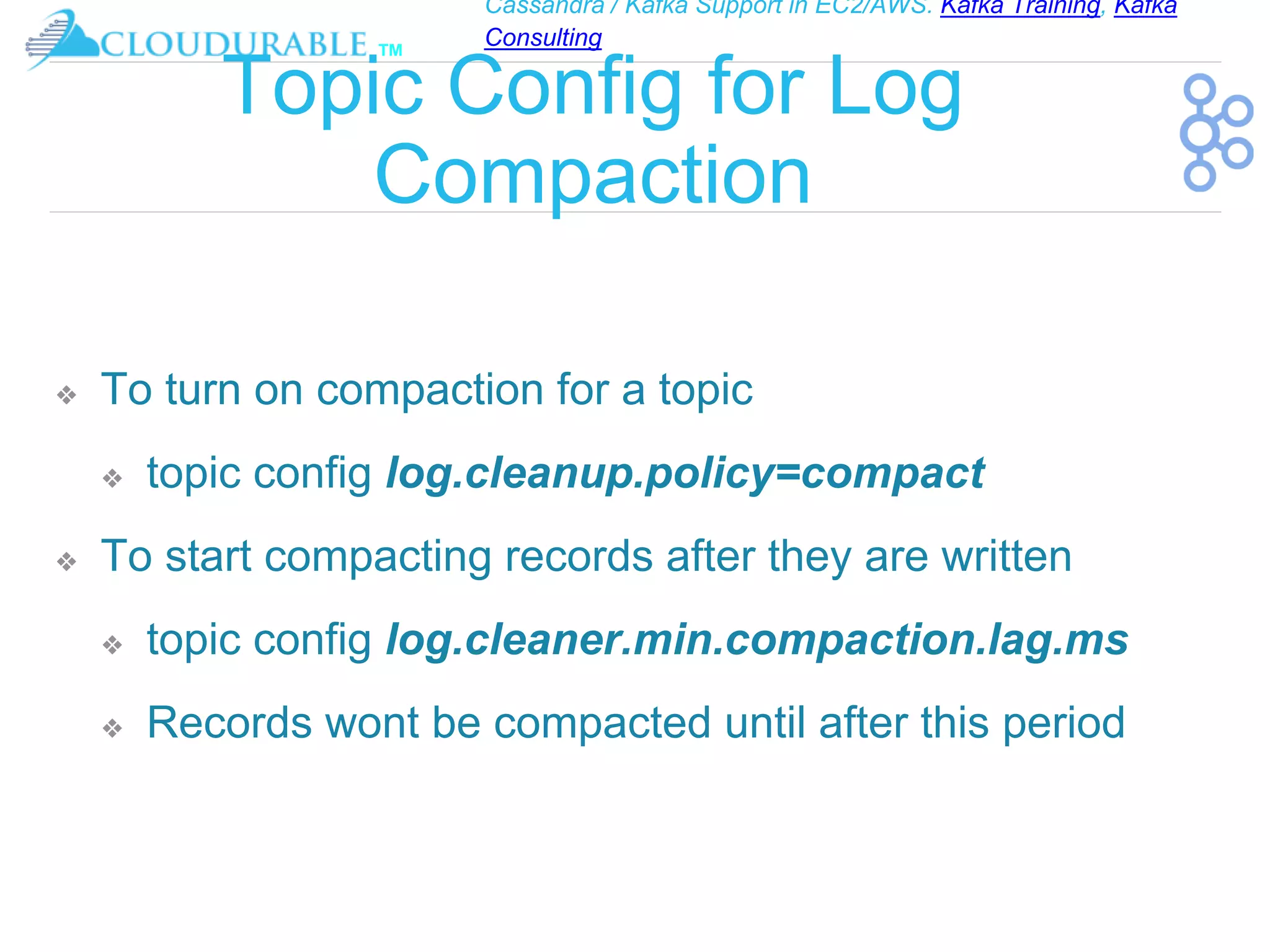 Cassandra / Kafka Support in EC2/AWS. Kafka Training, Kafka
Consulting
™
Topic Config for Log
Compaction
❖ To turn on compaction for a topic
❖ topic config log.cleanup.policy=compact
❖ To start compacting records after they are written
❖ topic config log.cleaner.min.compaction.lag.ms
❖ Records wont be compacted until after this period
 
