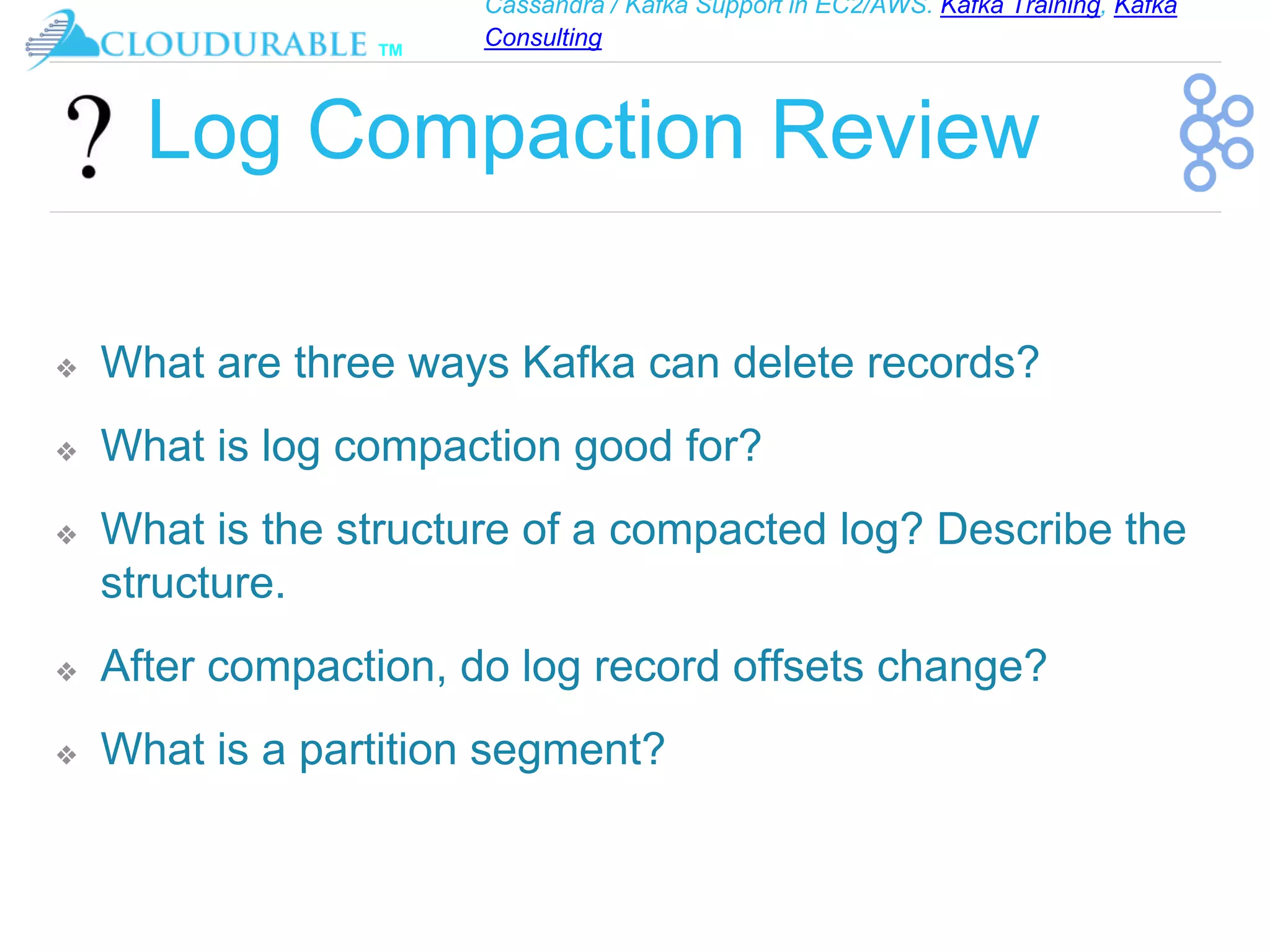 Cassandra / Kafka Support in EC2/AWS. Kafka Training, Kafka
Consulting
™
Log Compaction Review
❖ What are three ways Kafka can delete records?
❖ What is log compaction good for?
❖ What is the structure of a compacted log? Describe the
structure.
❖ After compaction, do log record offsets change?
❖ What is a partition segment?
 