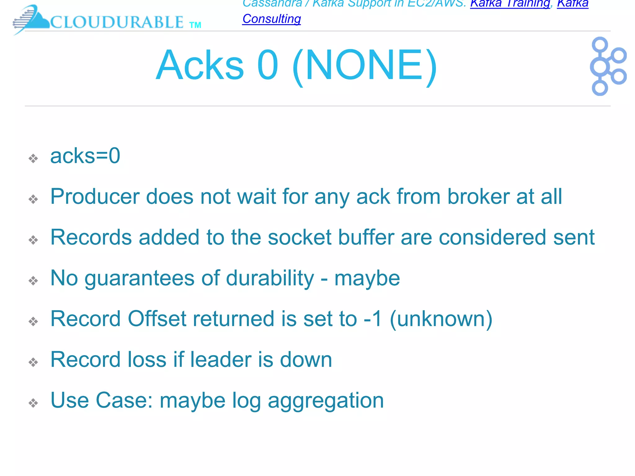 Cassandra / Kafka Support in EC2/AWS. Kafka Training, Kafka
Consulting
™
Acks 0 (NONE)
❖ acks=0
❖ Producer does not wait for any ack from broker at all
❖ Records added to the socket buffer are considered sent
❖ No guarantees of durability - maybe
❖ Record Offset returned is set to -1 (unknown)
❖ Record loss if leader is down
❖ Use Case: maybe log aggregation
 