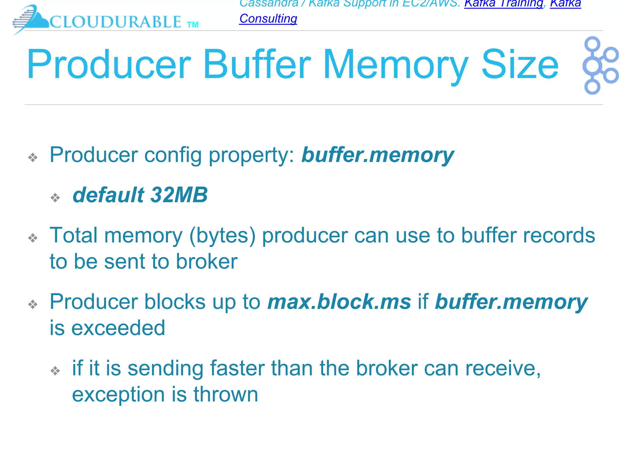 Cassandra / Kafka Support in EC2/AWS. Kafka Training, Kafka
Consulting
™
Producer Buffer Memory Size
❖ Producer config property: buffer.memory
❖ default 32MB
❖ Total memory (bytes) producer can use to buffer records
to be sent to broker
❖ Producer blocks up to max.block.ms if buffer.memory
is exceeded
❖ if it is sending faster than the broker can receive,
exception is thrown
 