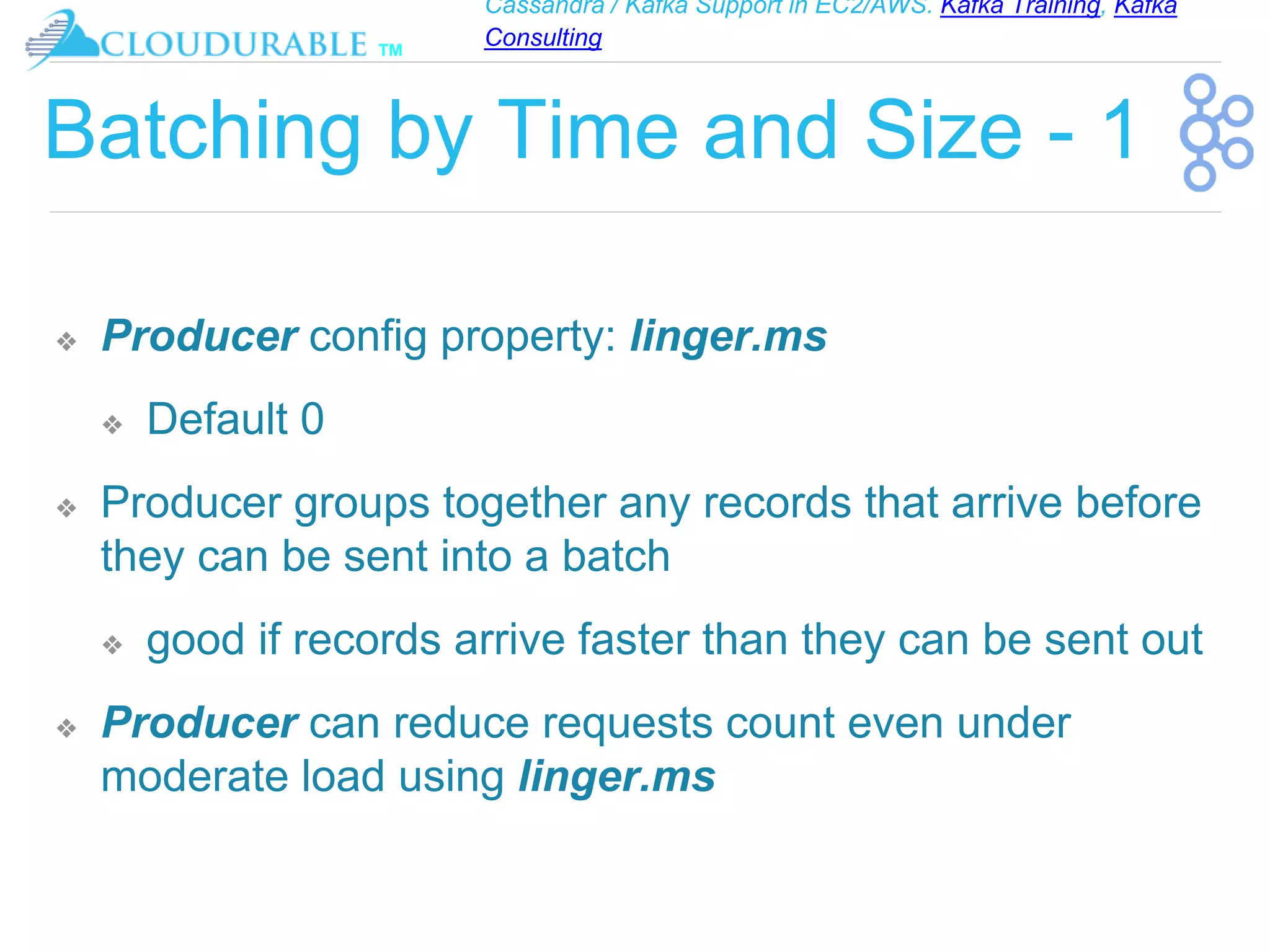 Cassandra / Kafka Support in EC2/AWS. Kafka Training, Kafka
Consulting
™
Batching by Time and Size - 1
❖ Producer config property: linger.ms
❖ Default 0
❖ Producer groups together any records that arrive before
they can be sent into a batch
❖ good if records arrive faster than they can be sent out
❖ Producer can reduce requests count even under
moderate load using linger.ms
 