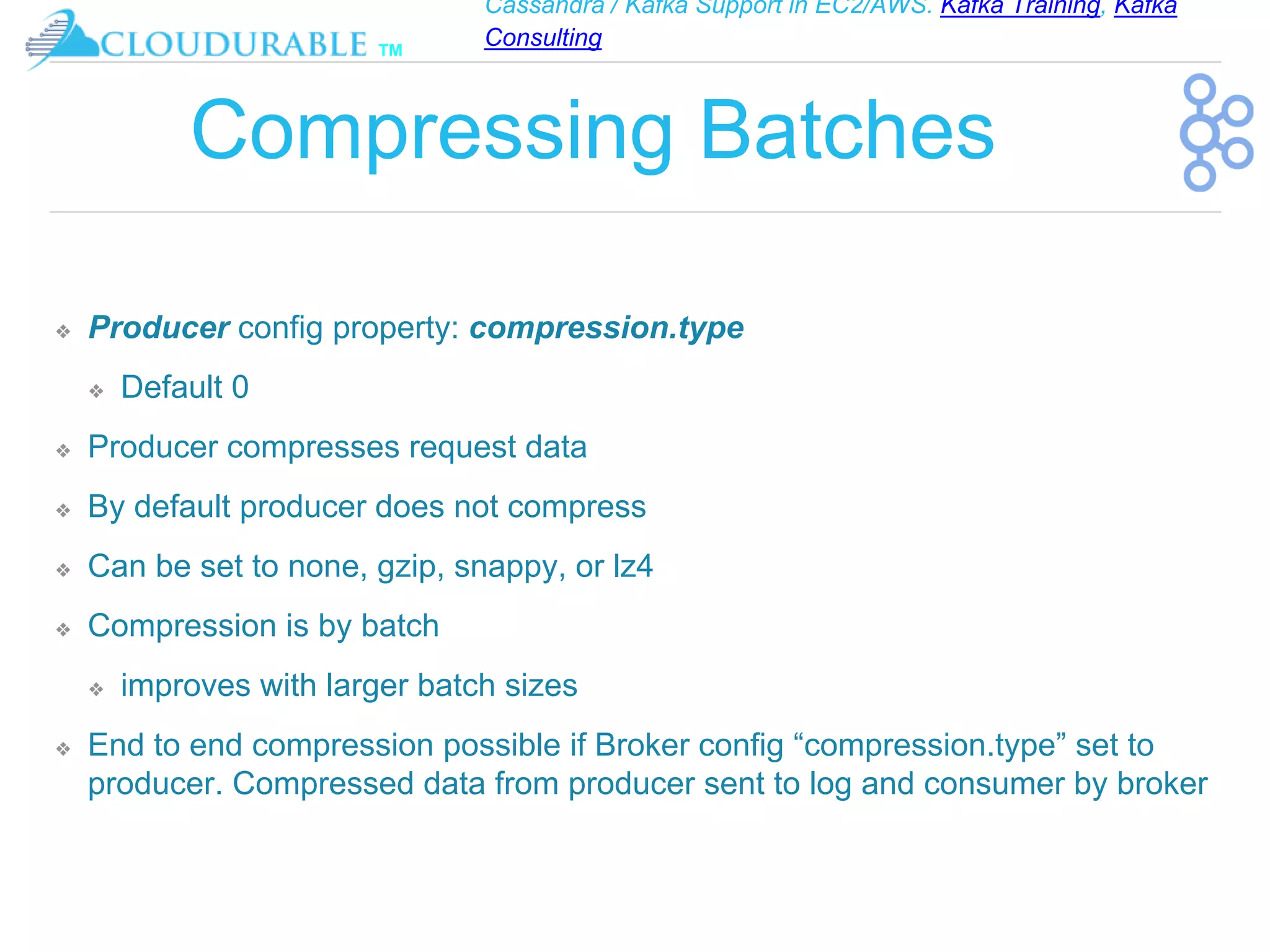 Cassandra / Kafka Support in EC2/AWS. Kafka Training, Kafka
Consulting
™
Compressing Batches
❖ Producer config property: compression.type
❖ Default 0
❖ Producer compresses request data
❖ By default producer does not compress
❖ Can be set to none, gzip, snappy, or lz4
❖ Compression is by batch
❖ improves with larger batch sizes
❖ End to end compression possible if Broker config “compression.type” set to
producer. Compressed data from producer sent to log and consumer by broker
 