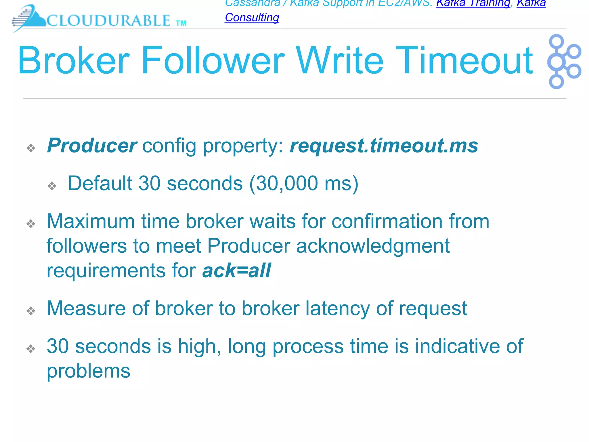 Cassandra / Kafka Support in EC2/AWS. Kafka Training, Kafka
Consulting
™
Broker Follower Write Timeout
❖ Producer config property: request.timeout.ms
❖ Default 30 seconds (30,000 ms)
❖ Maximum time broker waits for confirmation from
followers to meet Producer acknowledgment
requirements for ack=all
❖ Measure of broker to broker latency of request
❖ 30 seconds is high, long process time is indicative of
problems
 