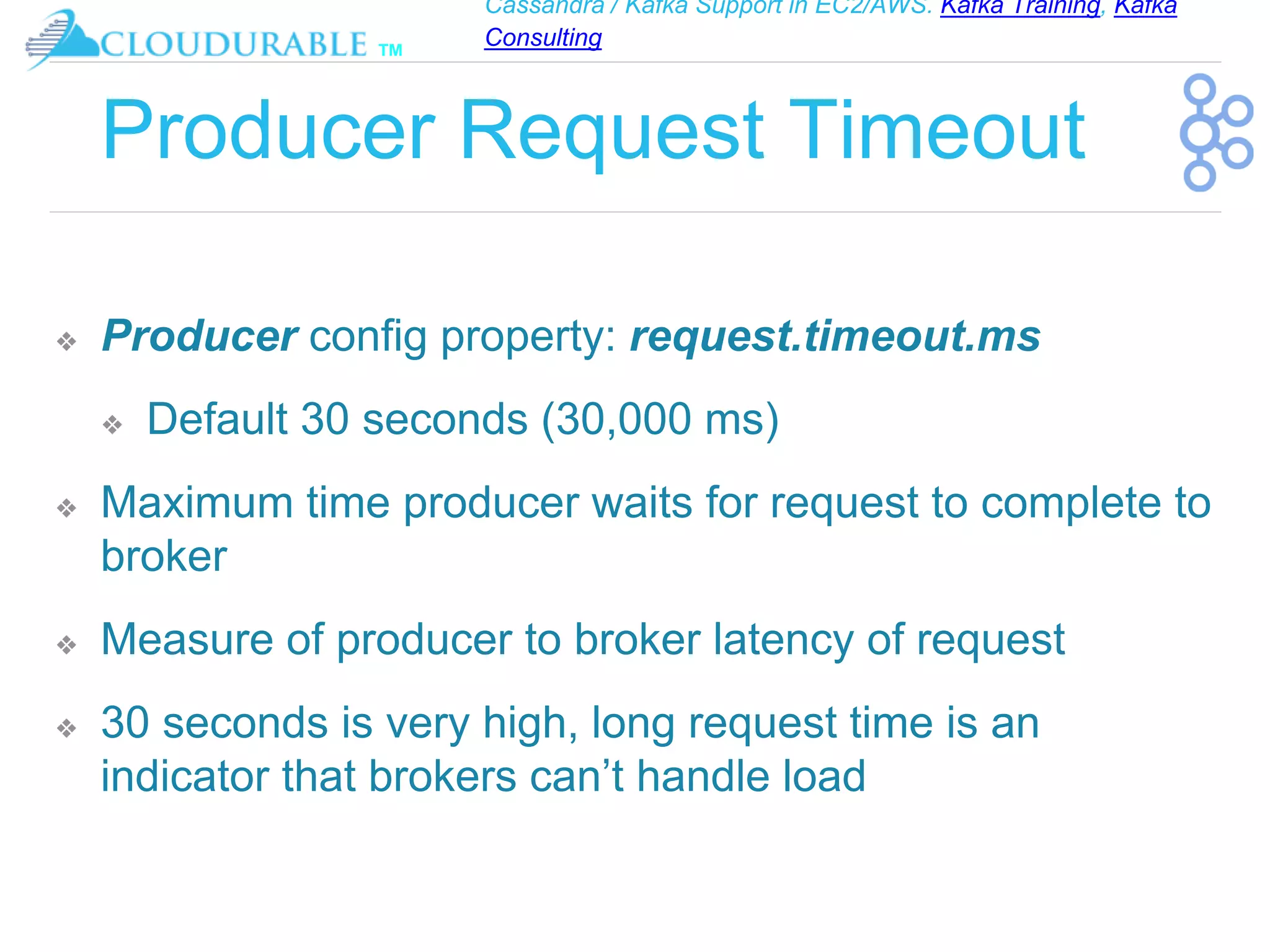 Cassandra / Kafka Support in EC2/AWS. Kafka Training, Kafka
Consulting
™
Producer Request Timeout
❖ Producer config property: request.timeout.ms
❖ Default 30 seconds (30,000 ms)
❖ Maximum time producer waits for request to complete to
broker
❖ Measure of producer to broker latency of request
❖ 30 seconds is very high, long request time is an
indicator that brokers can’t handle load
 