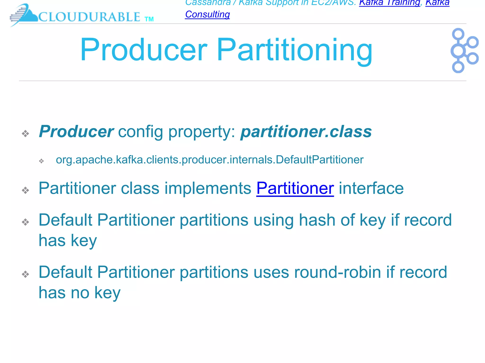 Cassandra / Kafka Support in EC2/AWS. Kafka Training, Kafka
Consulting
™
Producer Partitioning
❖ Producer config property: partitioner.class
❖ org.apache.kafka.clients.producer.internals.DefaultPartitioner
❖ Partitioner class implements Partitioner interface
❖ Default Partitioner partitions using hash of key if record
has key
❖ Default Partitioner partitions uses round-robin if record
has no key
 