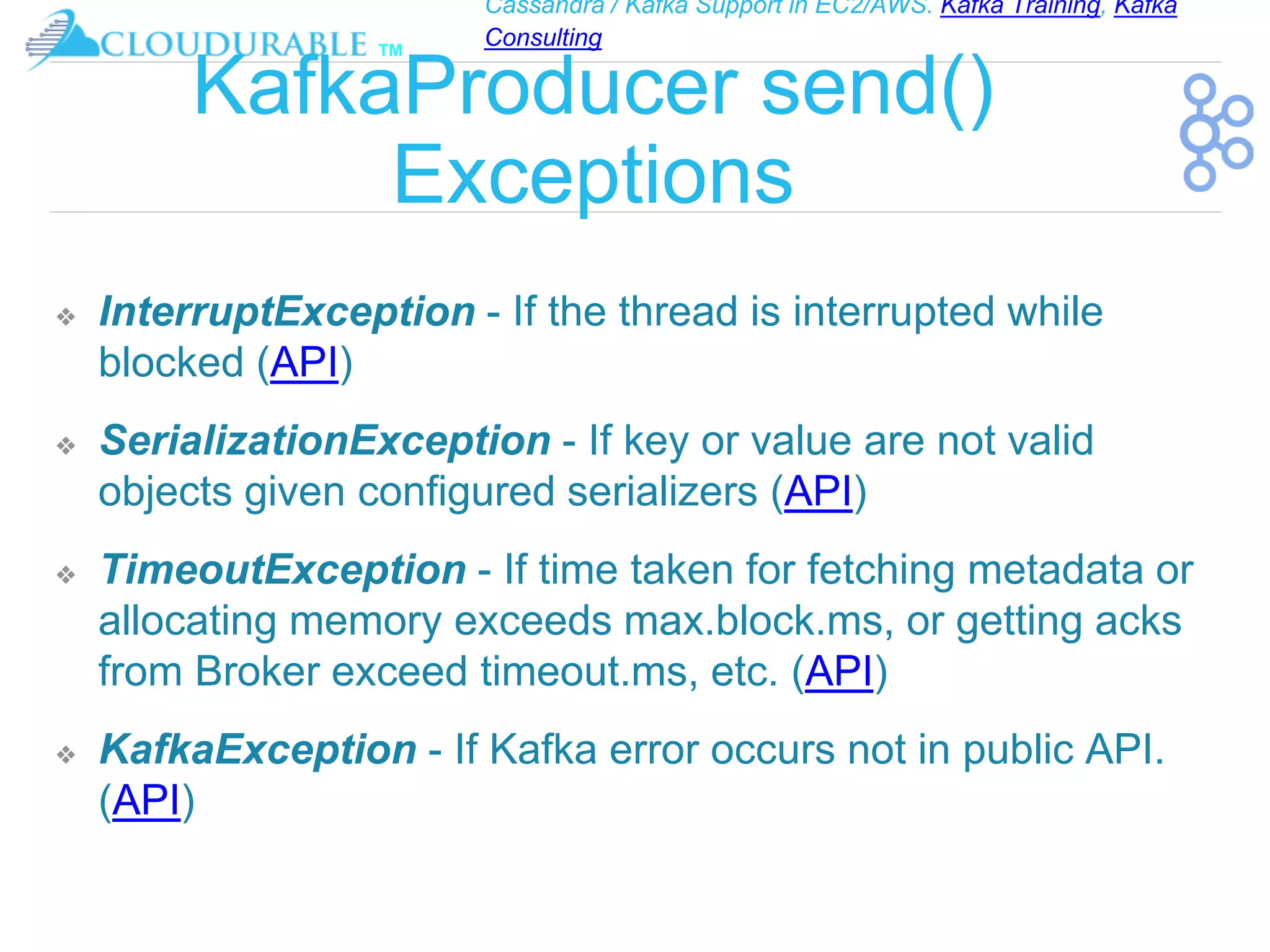 Cassandra / Kafka Support in EC2/AWS. Kafka Training, Kafka
Consulting
™
KafkaProducer send()
Exceptions
❖ InterruptException - If the thread is interrupted while
blocked (API)
❖ SerializationException - If key or value are not valid
objects given configured serializers (API)
❖ TimeoutException - If time taken for fetching metadata or
allocating memory exceeds max.block.ms, or getting acks
from Broker exceed timeout.ms, etc. (API)
❖ KafkaException - If Kafka error occurs not in public API.
(API)
 