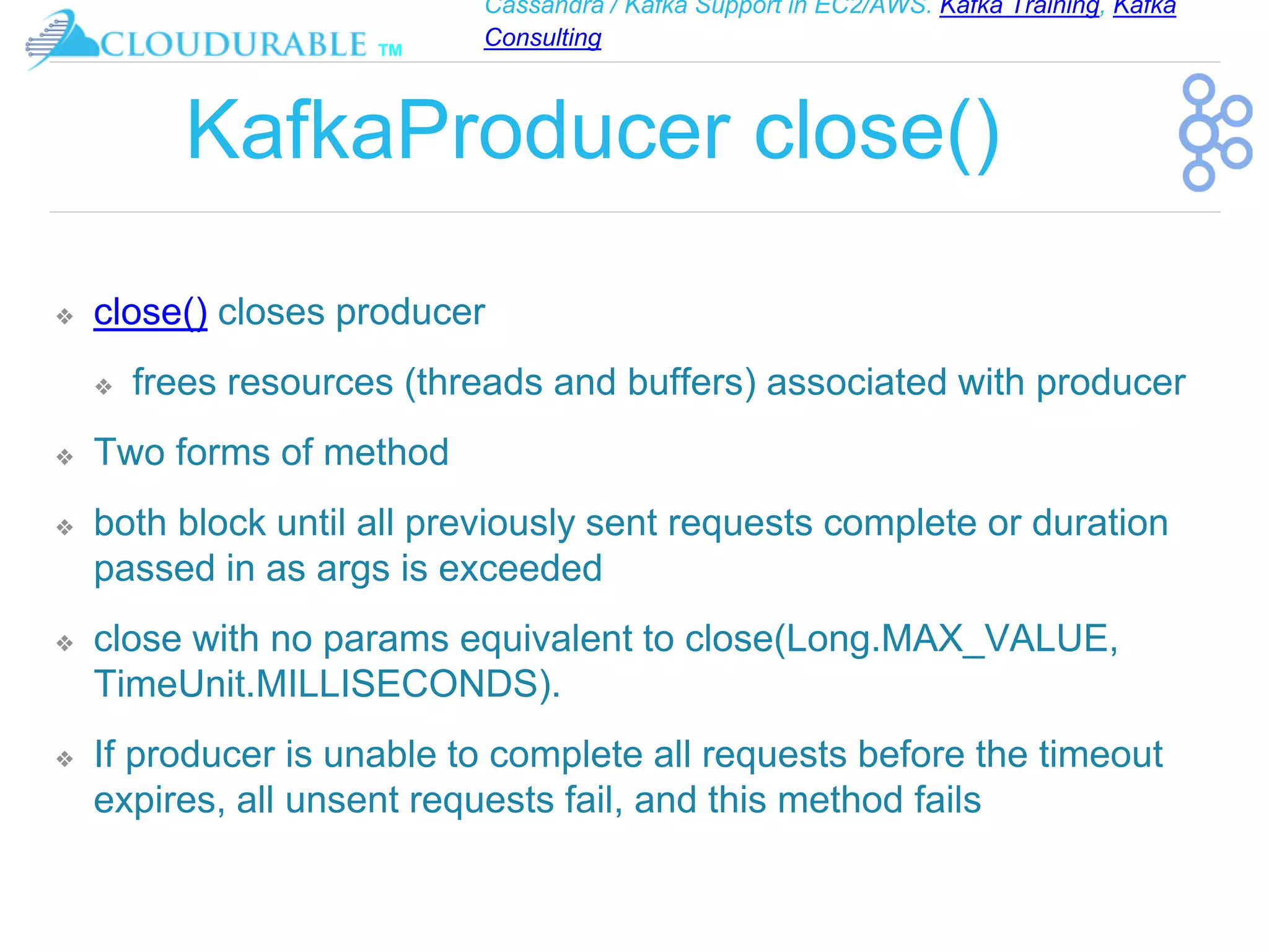 Cassandra / Kafka Support in EC2/AWS. Kafka Training, Kafka
Consulting
™
KafkaProducer close()
❖ close() closes producer
❖ frees resources (threads and buffers) associated with producer
❖ Two forms of method
❖ both block until all previously sent requests complete or duration
passed in as args is exceeded
❖ close with no params equivalent to close(Long.MAX_VALUE,
TimeUnit.MILLISECONDS).
❖ If producer is unable to complete all requests before the timeout
expires, all unsent requests fail, and this method fails
 