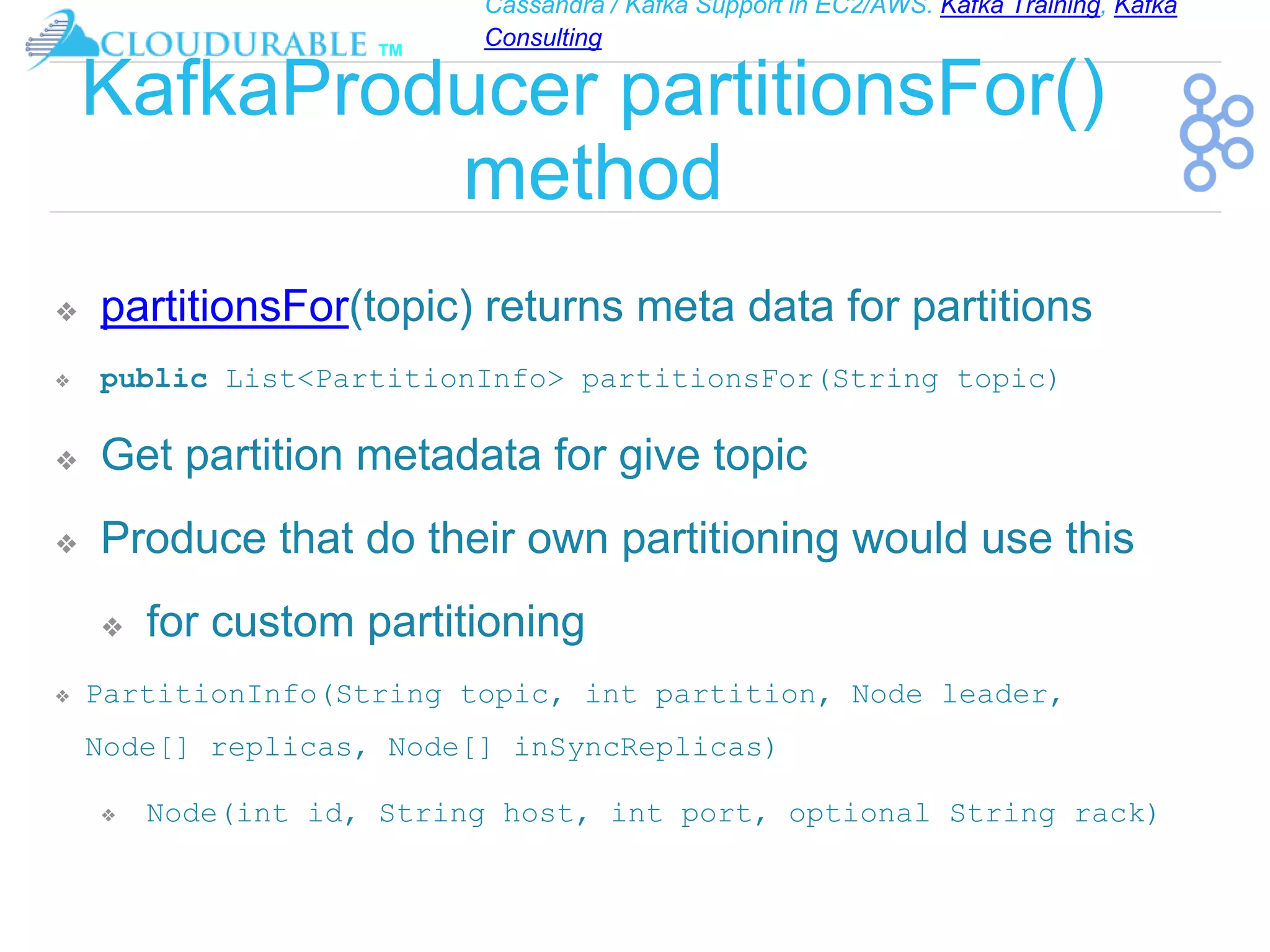 Cassandra / Kafka Support in EC2/AWS. Kafka Training, Kafka
Consulting
™
KafkaProducer partitionsFor()
method
❖ partitionsFor(topic) returns meta data for partitions
❖ public List<PartitionInfo> partitionsFor(String topic)
❖ Get partition metadata for give topic
❖ Produce that do their own partitioning would use this
❖ for custom partitioning
❖ PartitionInfo(String topic, int partition, Node leader,
Node[] replicas, Node[] inSyncReplicas)
❖ Node(int id, String host, int port, optional String rack)
 