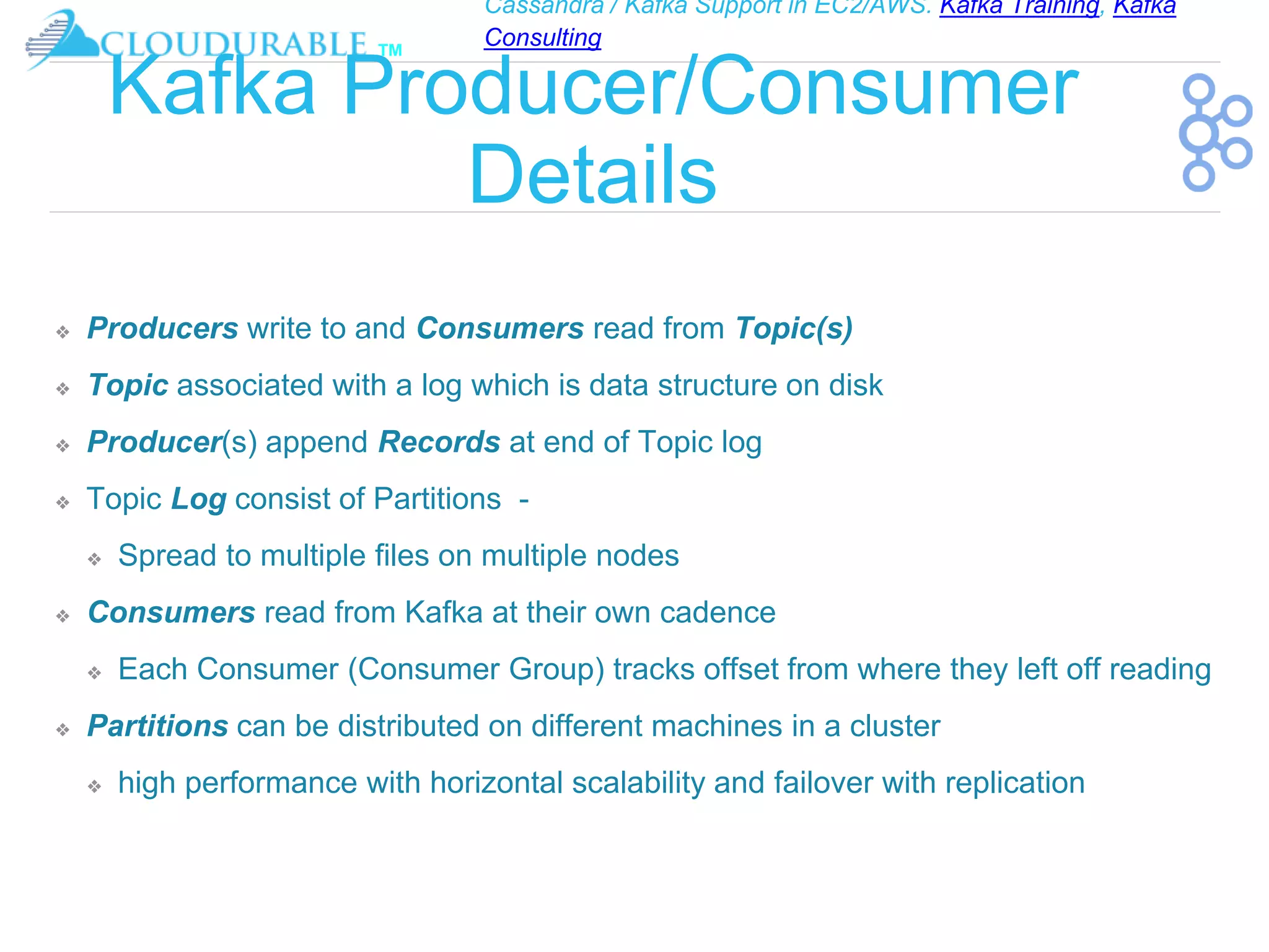 Cassandra / Kafka Support in EC2/AWS. Kafka Training, Kafka
Consulting
™
Kafka Producer/Consumer
Details
❖ Producers write to and Consumers read from Topic(s)
❖ Topic associated with a log which is data structure on disk
❖ Producer(s) append Records at end of Topic log
❖ Topic Log consist of Partitions -
❖ Spread to multiple files on multiple nodes
❖ Consumers read from Kafka at their own cadence
❖ Each Consumer (Consumer Group) tracks offset from where they left off reading
❖ Partitions can be distributed on different machines in a cluster
❖ high performance with horizontal scalability and failover with replication
 