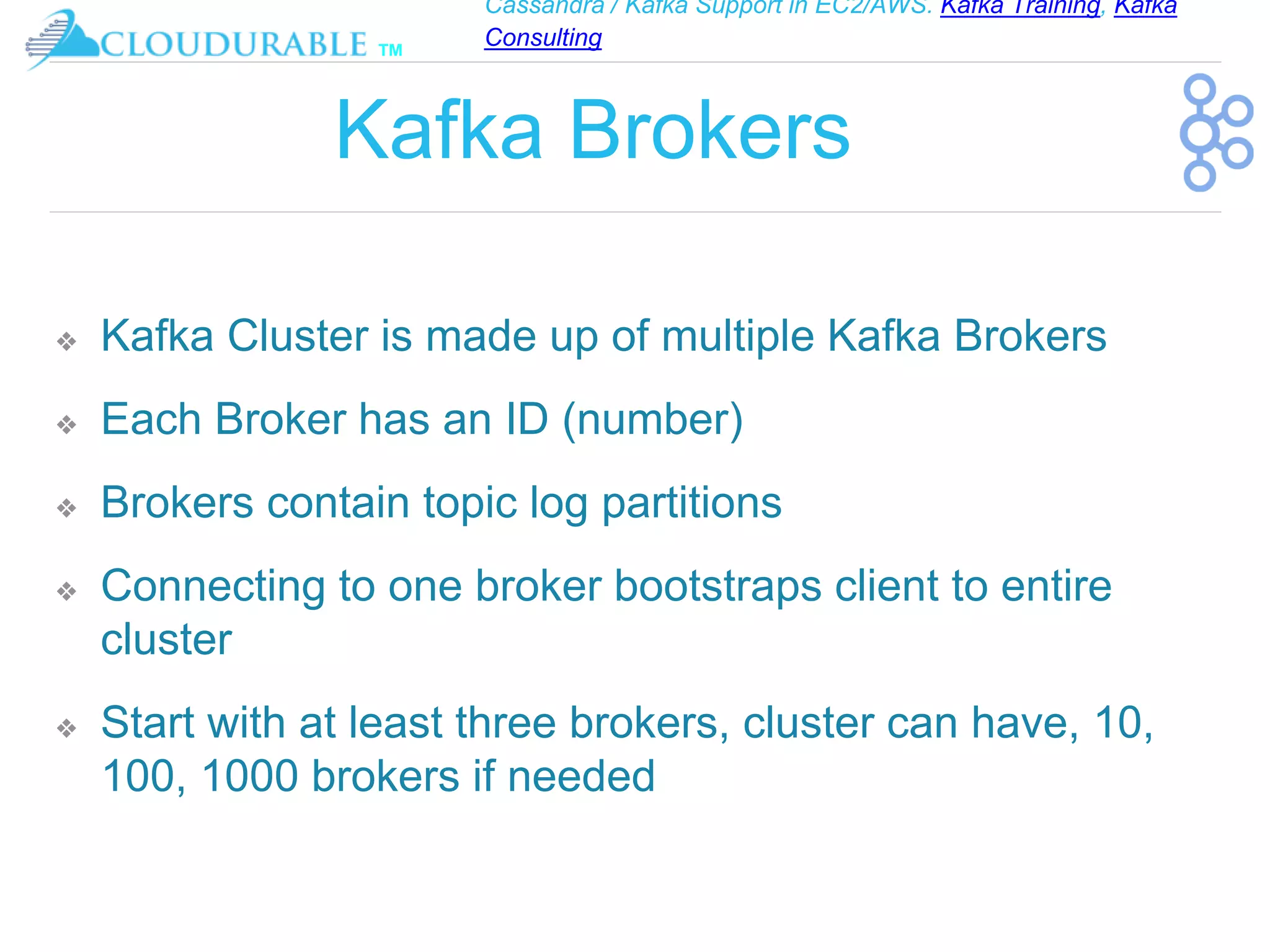 Cassandra / Kafka Support in EC2/AWS. Kafka Training, Kafka
Consulting
™
Kafka Brokers
❖ Kafka Cluster is made up of multiple Kafka Brokers
❖ Each Broker has an ID (number)
❖ Brokers contain topic log partitions
❖ Connecting to one broker bootstraps client to entire
cluster
❖ Start with at least three brokers, cluster can have, 10,
100, 1000 brokers if needed
 