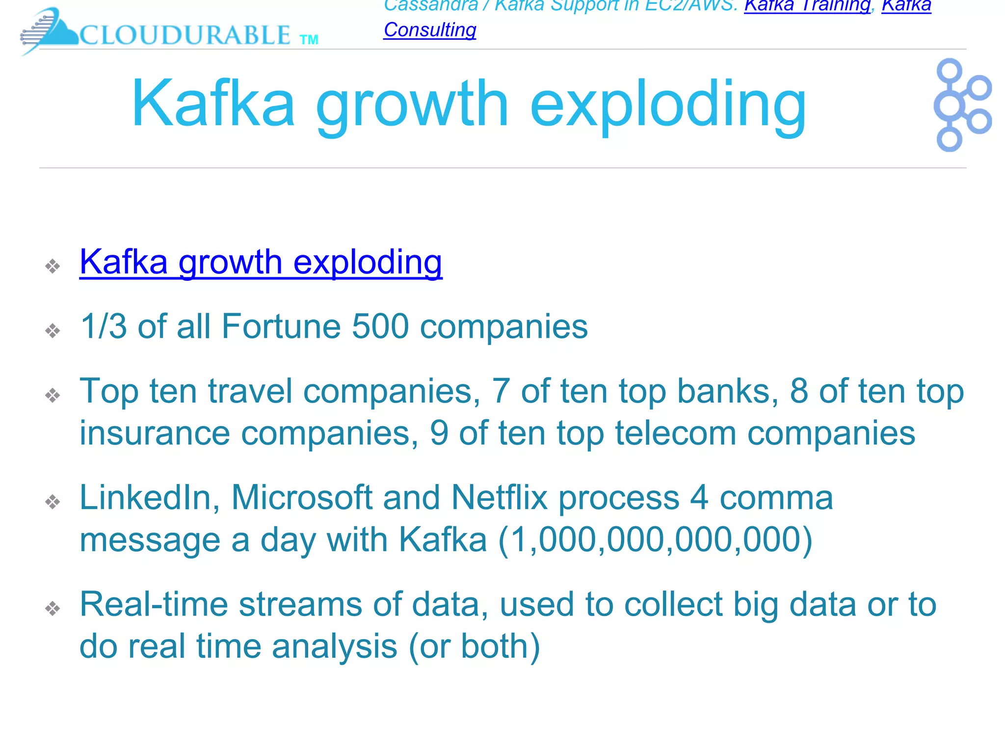 Cassandra / Kafka Support in EC2/AWS. Kafka Training, Kafka
Consulting
™
Kafka growth exploding
❖ Kafka growth exploding
❖ 1/3 of all Fortune 500 companies
❖ Top ten travel companies, 7 of ten top banks, 8 of ten top
insurance companies, 9 of ten top telecom companies
❖ LinkedIn, Microsoft and Netflix process 4 comma
message a day with Kafka (1,000,000,000,000)
❖ Real-time streams of data, used to collect big data or to
do real time analysis (or both)
 